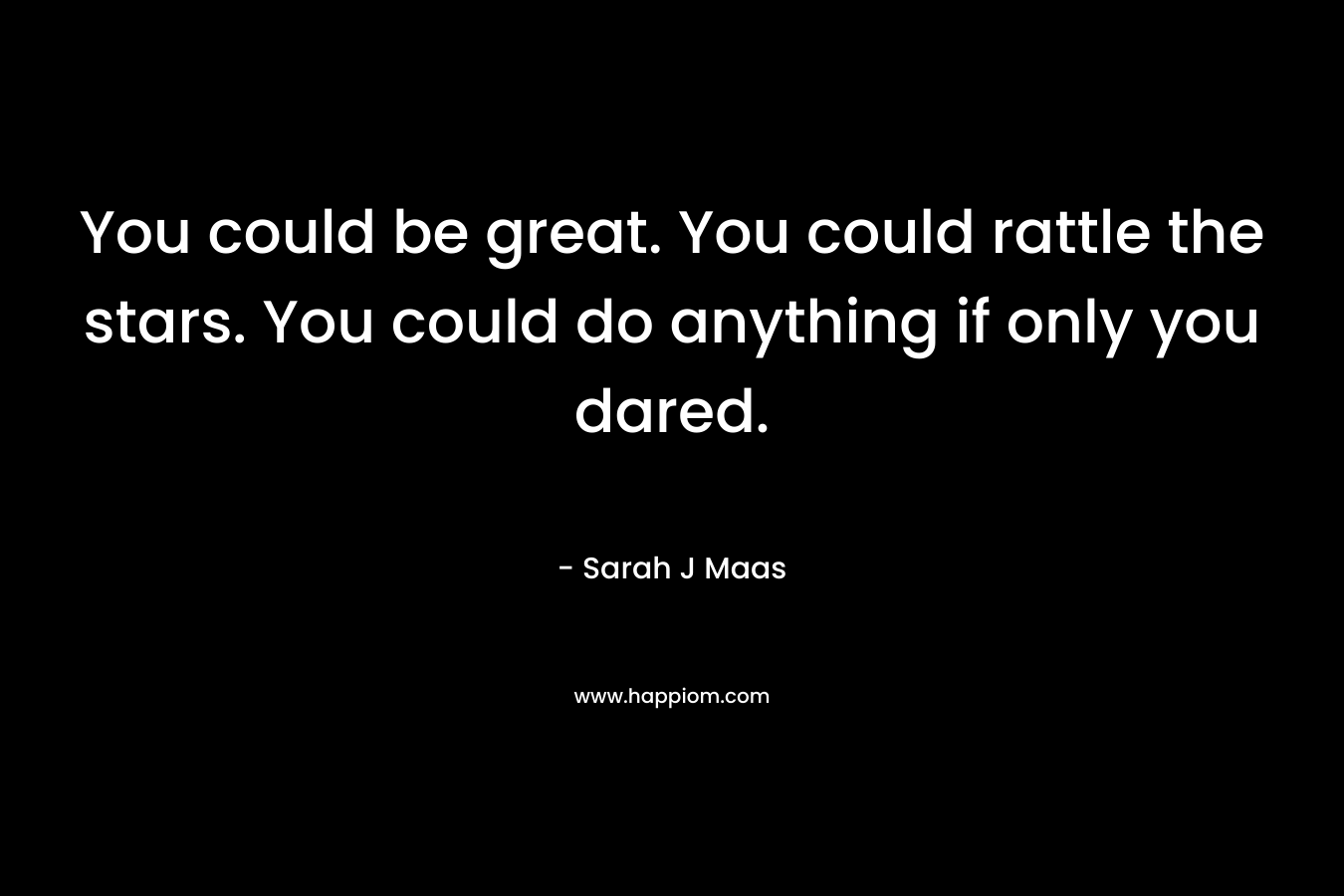 You could be great. You could rattle the stars. You could do anything if only you dared. – Sarah J Maas