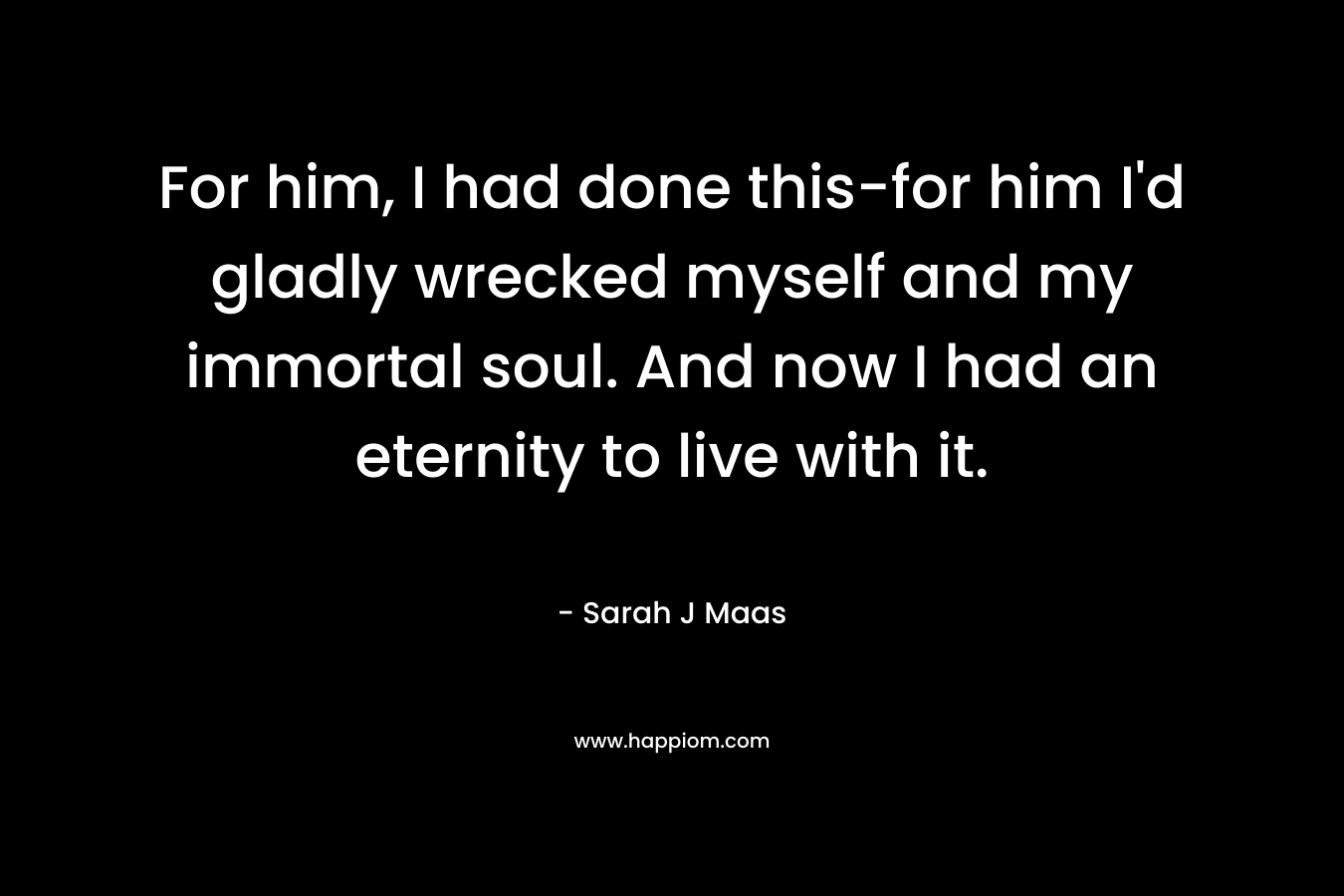 For him, I had done this-for him I’d gladly wrecked myself and my immortal soul. And now I had an eternity to live with it. – Sarah J Maas