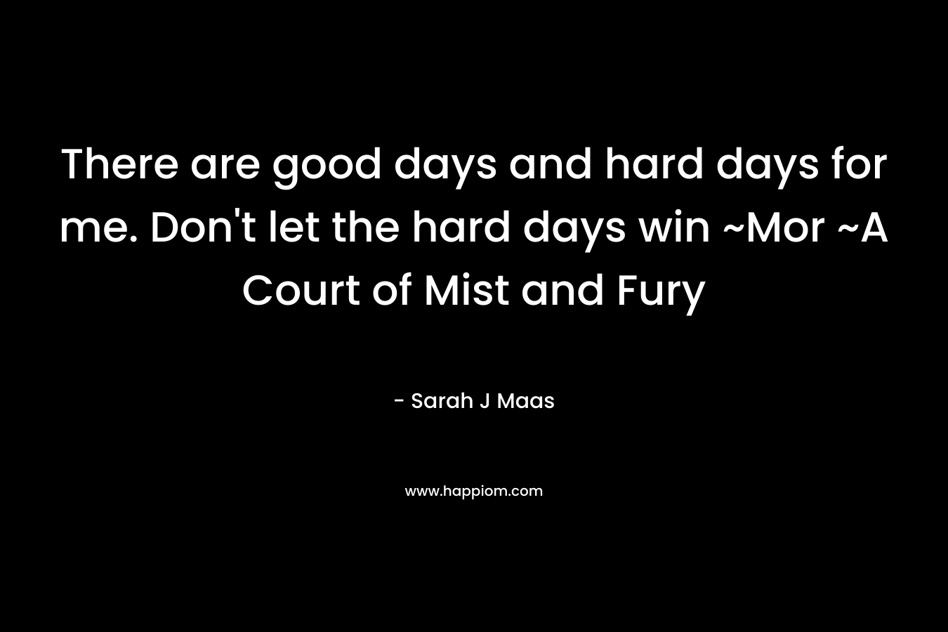 There are good days and hard days for me. Don't let the hard days win ~Mor ~A Court of Mist and Fury