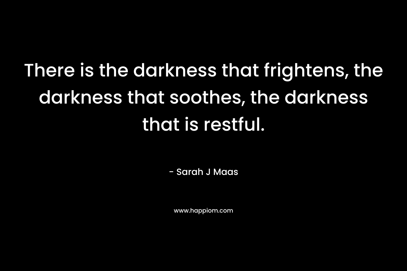There is the darkness that frightens, the darkness that soothes, the darkness that is restful. – Sarah J Maas