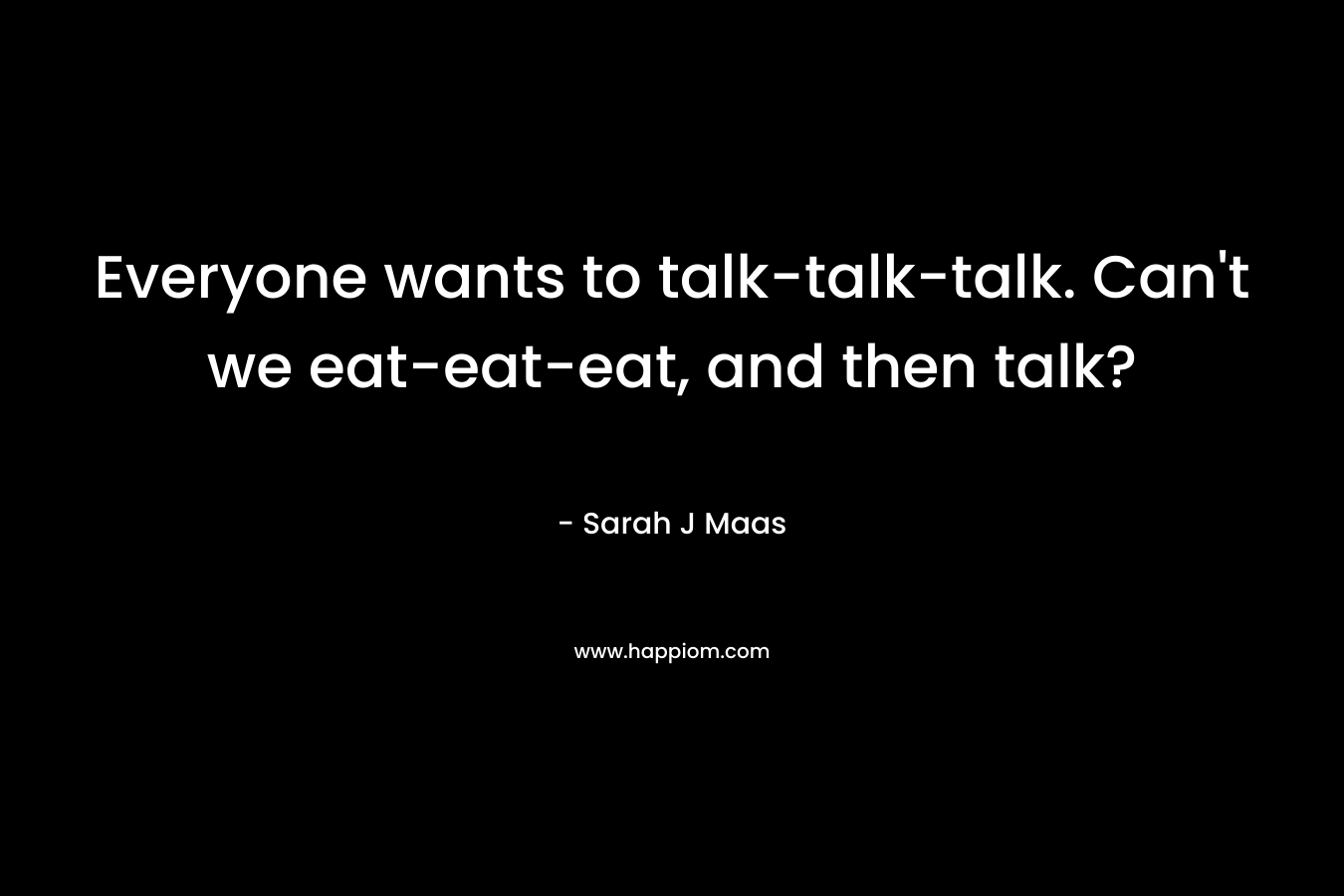 Everyone wants to talk-talk-talk. Can't we eat-eat-eat, and then talk?