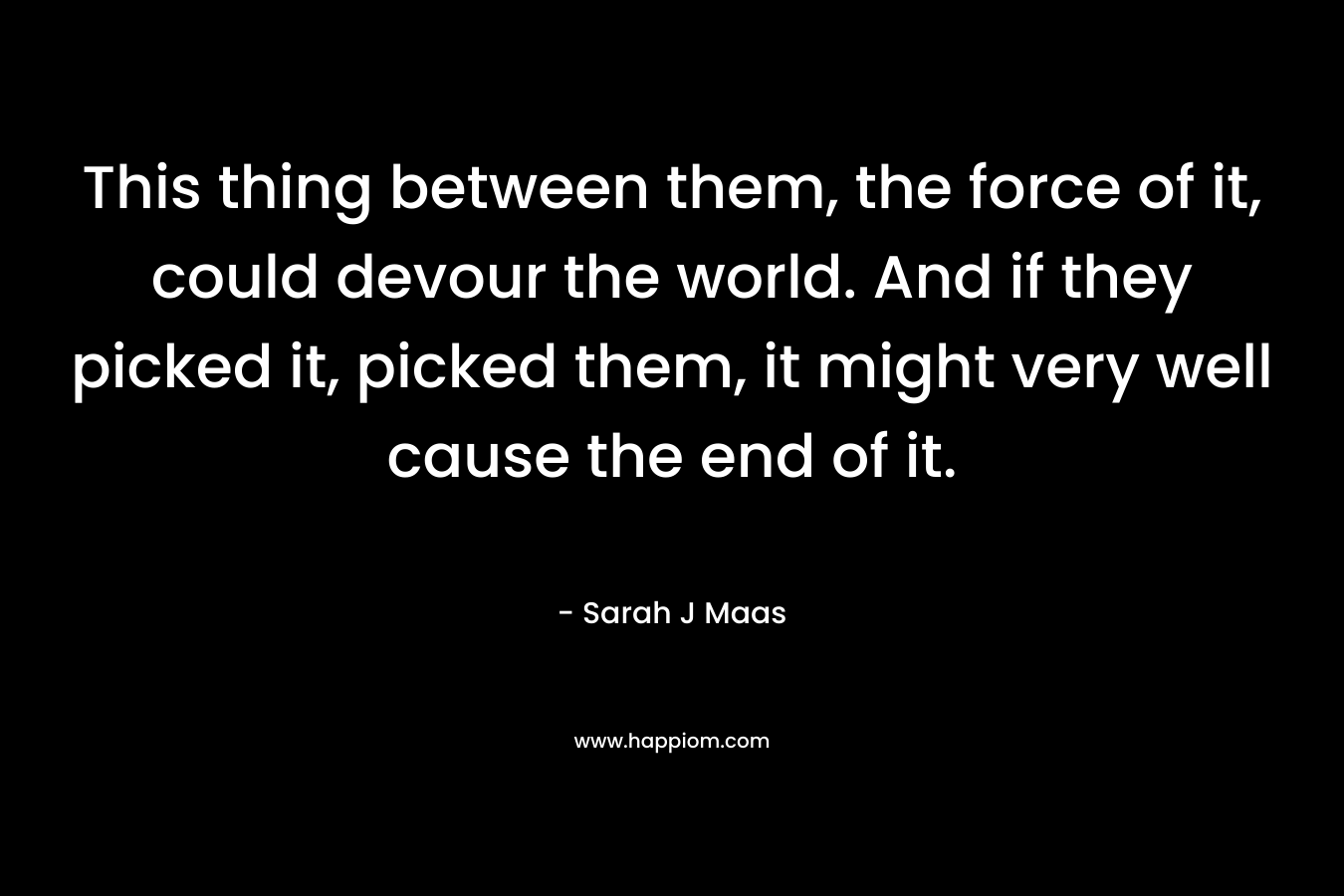 This thing between them, the force of it, could devour the world. And if they picked it, picked them, it might very well cause the end of it. – Sarah J Maas