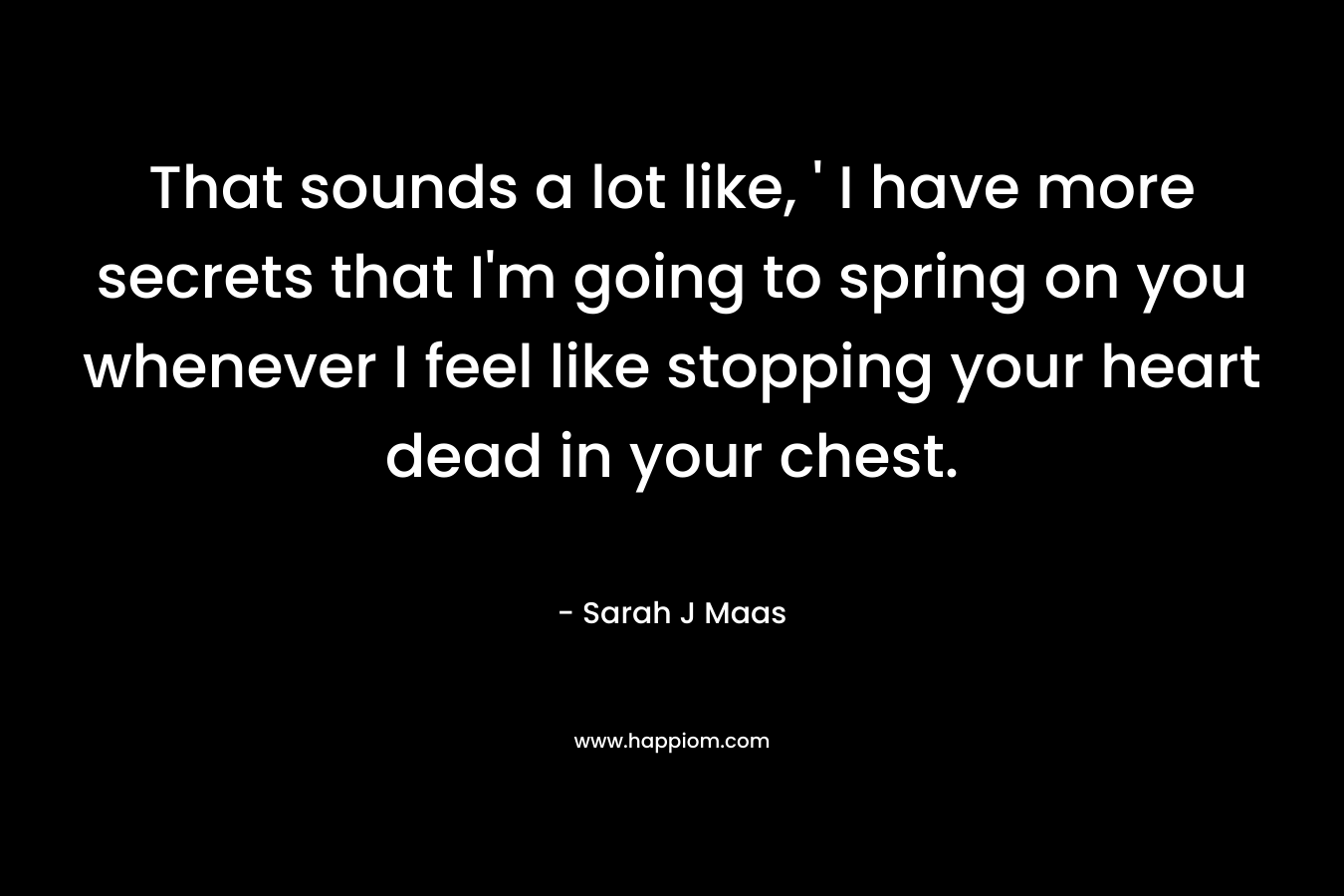 That sounds a lot like, ‘ I have more secrets that I’m going to spring on you whenever I feel like stopping your heart dead in your chest. – Sarah J Maas