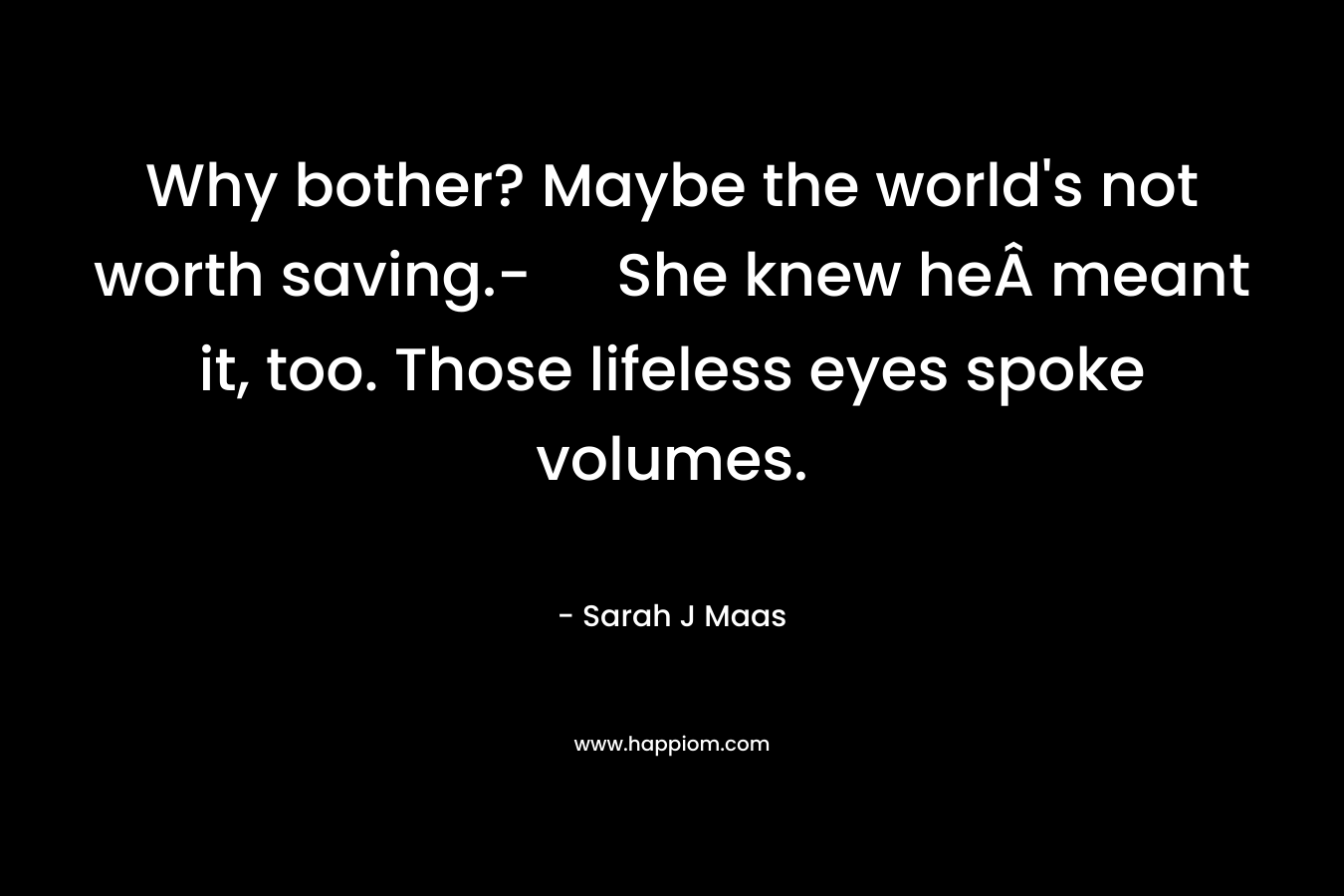 Why bother? Maybe the world’s not worth saving.- She knew heÂ meant it, too. Those lifeless eyes spoke volumes. – Sarah J Maas