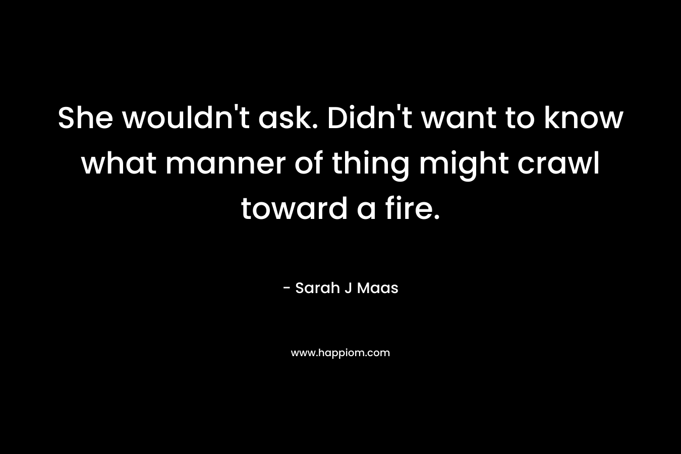 She wouldn’t ask. Didn’t want to know what manner of thing might crawl toward a fire. – Sarah J Maas