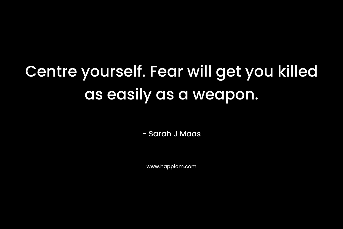 Centre yourself. Fear will get you killed as easily as a weapon.