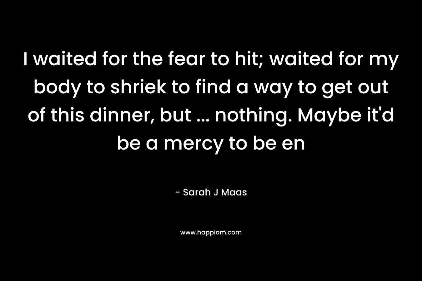 I waited for the fear to hit; waited for my body to shriek to find a way to get out of this dinner, but … nothing. Maybe it’d be a mercy to be en – Sarah J Maas