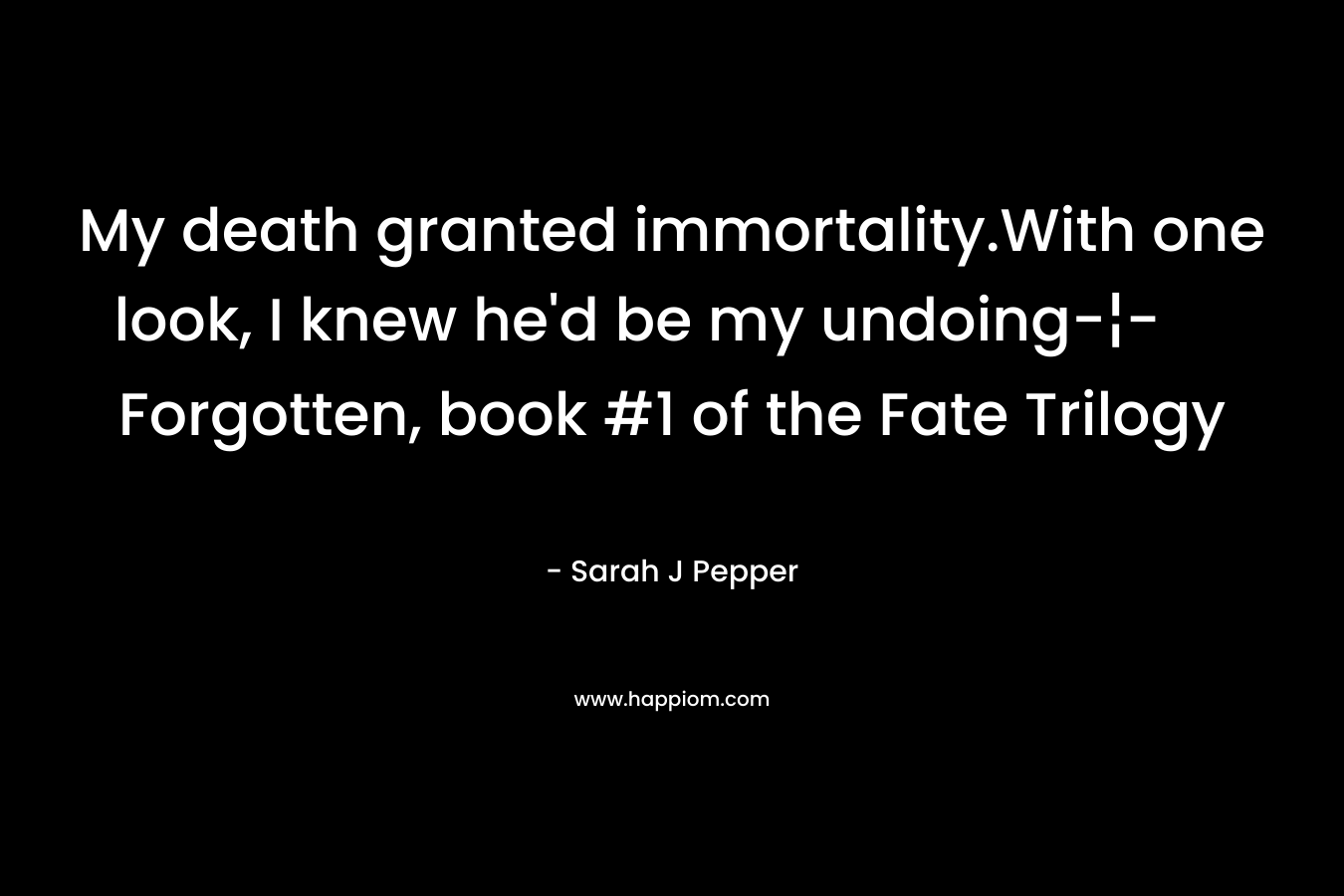 My death granted immortality.With one look, I knew he’d be my undoing-¦- Forgotten, book #1 of the Fate Trilogy – Sarah J Pepper