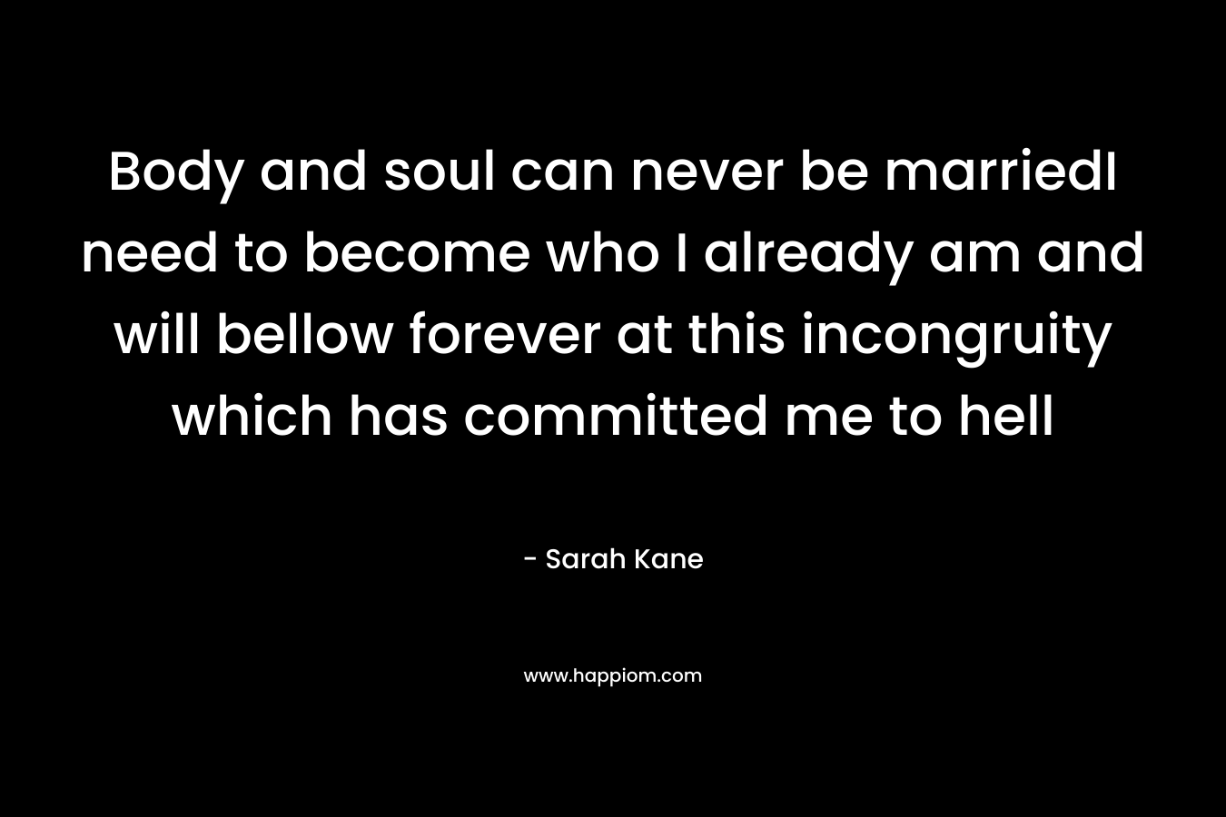 Body and soul can never be marriedI need to become who I already am and will bellow forever at this incongruity which has committed me to hell – Sarah Kane