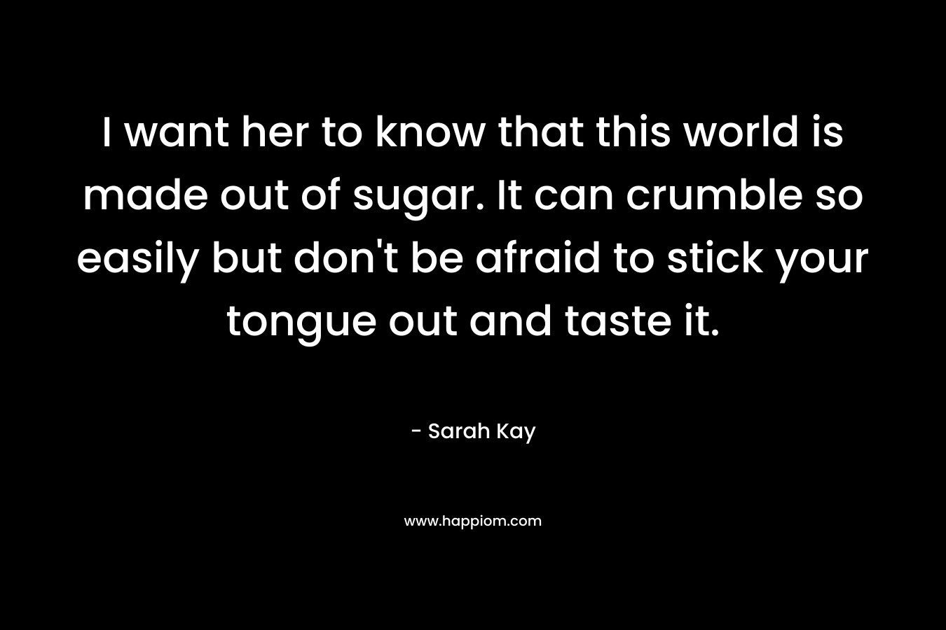 I want her to know that this world is made out of sugar. It can crumble so easily but don't be afraid to stick your tongue out and taste it.