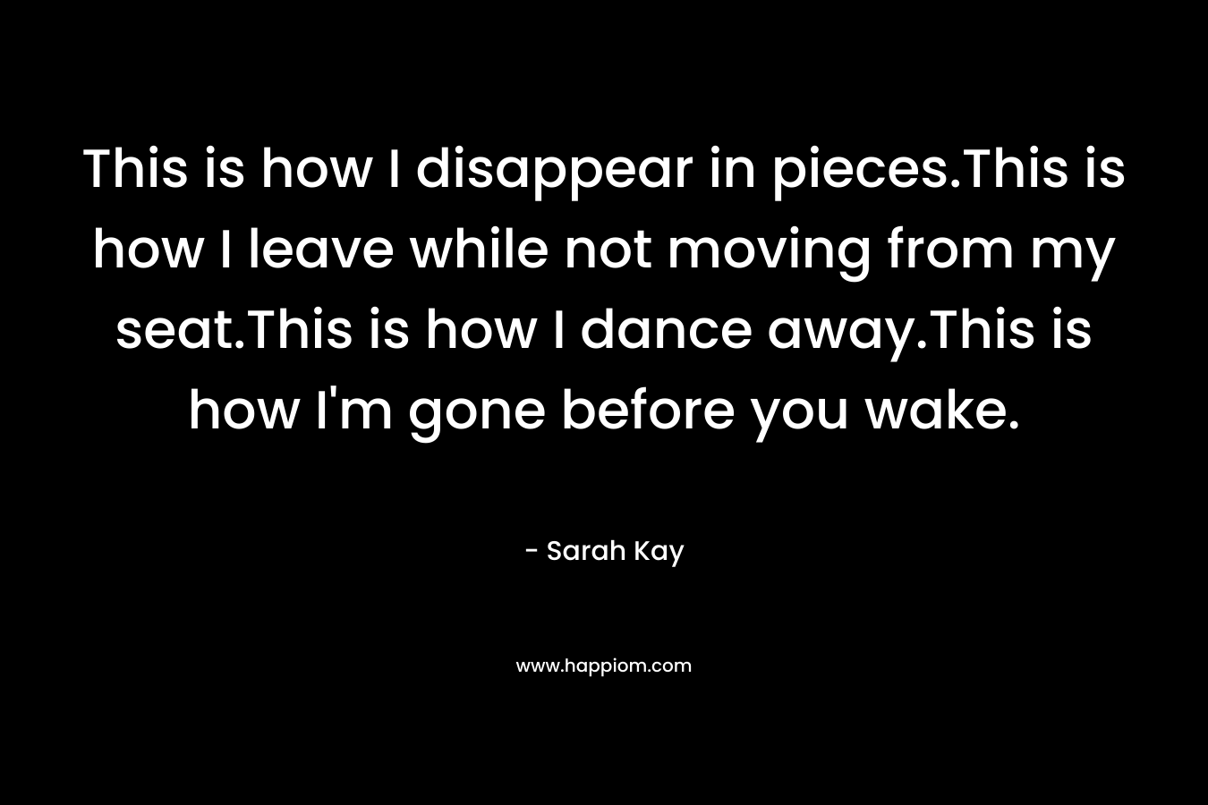 This is how I disappear in pieces.This is how I leave while not moving from my seat.This is how I dance away.This is how I’m gone before you wake. – Sarah Kay