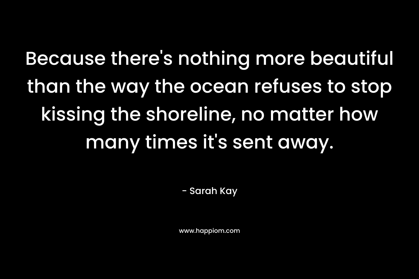 Because there’s nothing more beautiful than the way the ocean refuses to stop kissing the shoreline, no matter how many times it’s sent away. – Sarah Kay