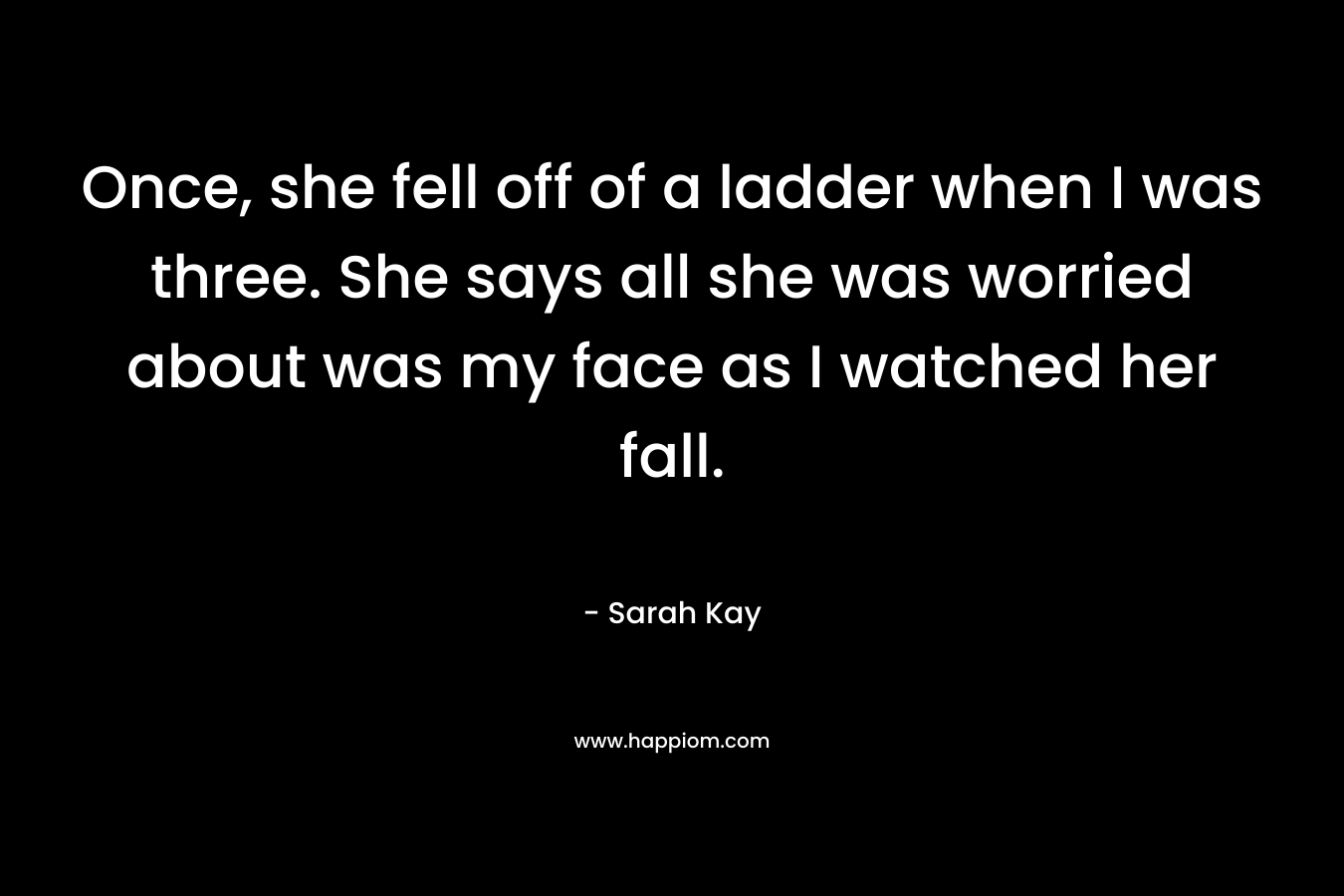 Once, she fell off of a ladder when I was three. She says all she was worried about was my face as I watched her fall. – Sarah Kay
