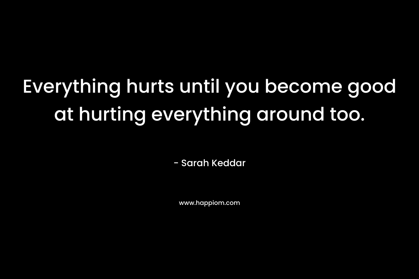 Everything hurts until you become good at hurting everything around too. – Sarah Keddar