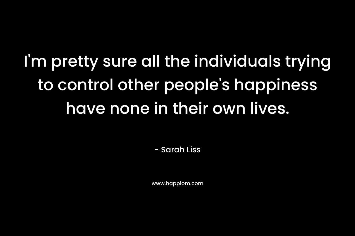 I’m pretty sure all the individuals trying to control other people’s happiness have none in their own lives. – Sarah Liss