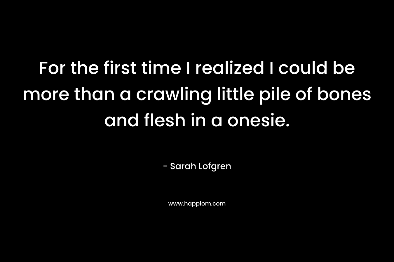 For the first time I realized I could be more than a crawling little pile of bones and flesh in a onesie. – Sarah Lofgren