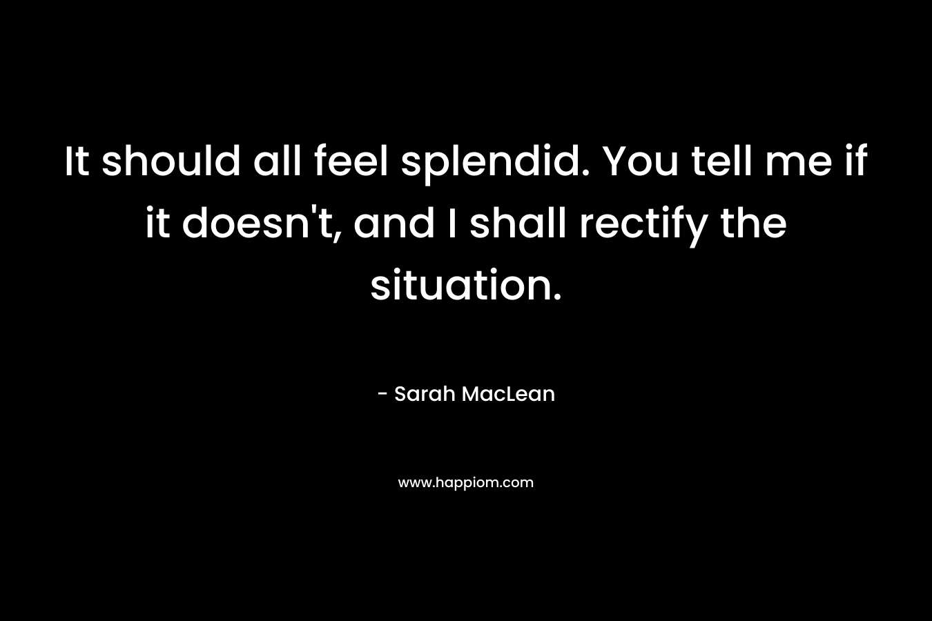 It should all feel splendid. You tell me if it doesn’t, and I shall rectify the situation. – Sarah MacLean
