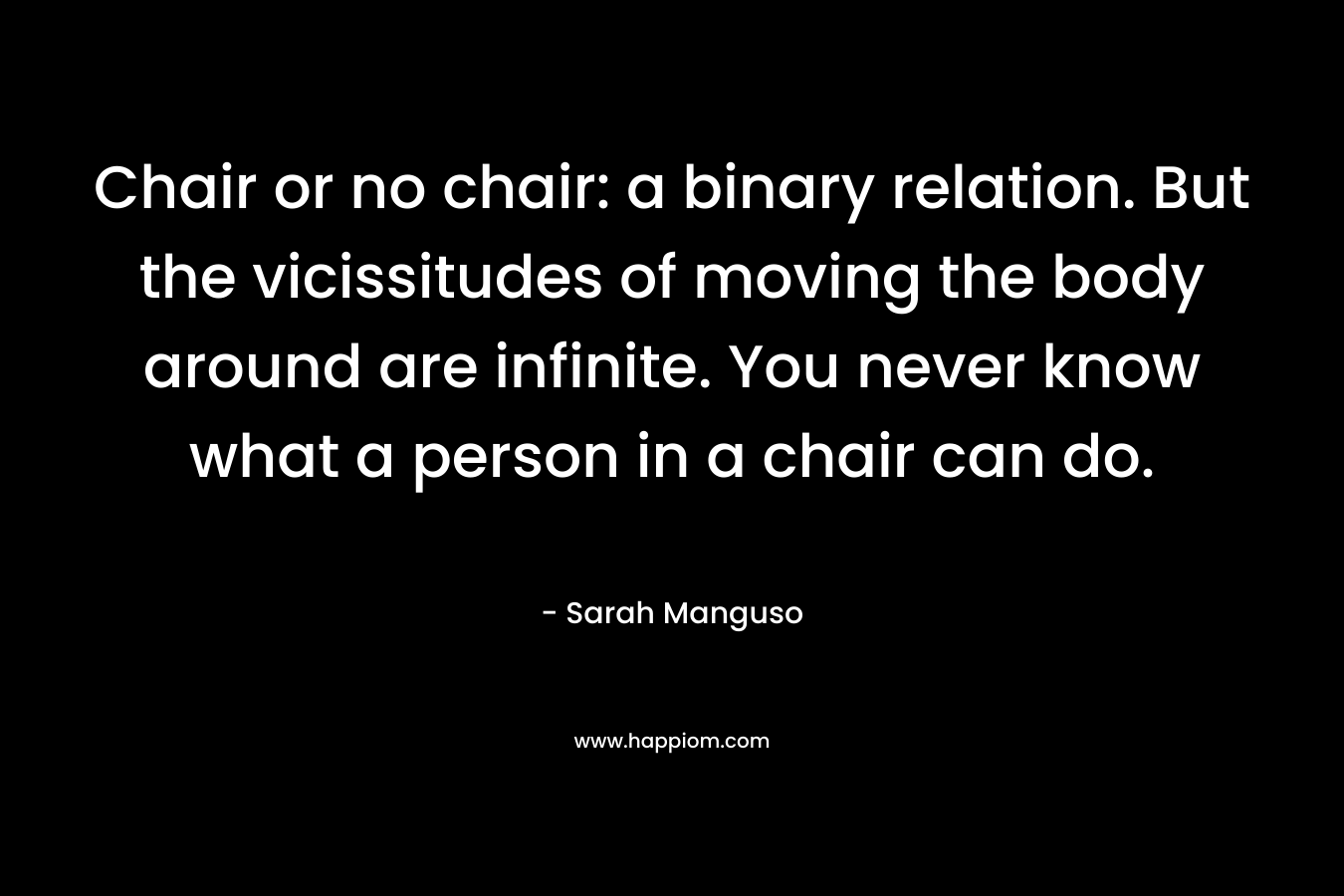 Chair or no chair: a binary relation. But the vicissitudes of moving the body around are infinite. You never know what a person in a chair can do. – Sarah Manguso