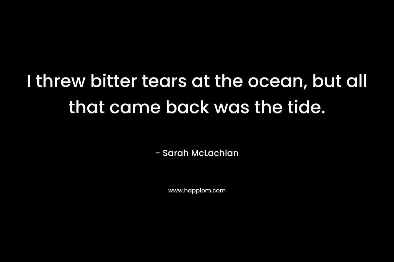 I threw bitter tears at the ocean, but all that came back was the tide. – Sarah McLachlan