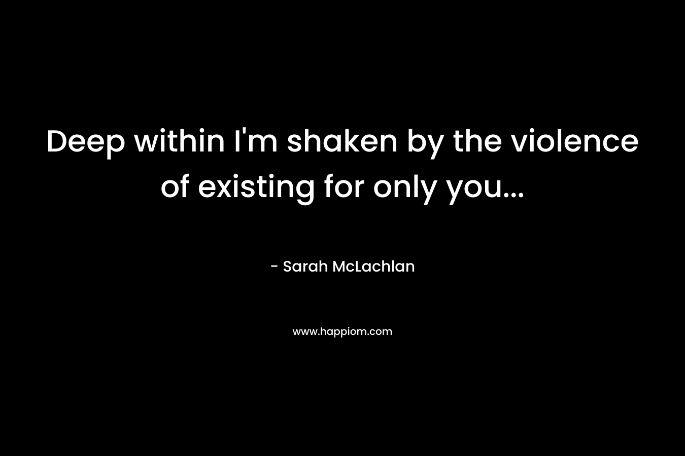 Deep within I’m shaken by the violence of existing for only you… – Sarah McLachlan