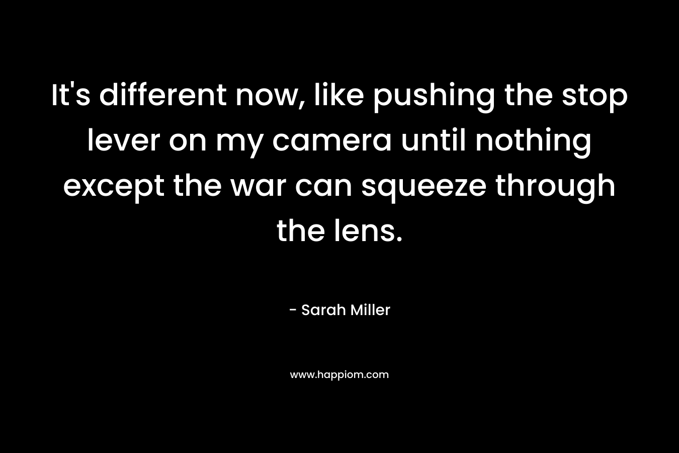 It’s different now, like pushing the stop lever on my camera until nothing except the war can squeeze through the lens. – Sarah  Miller