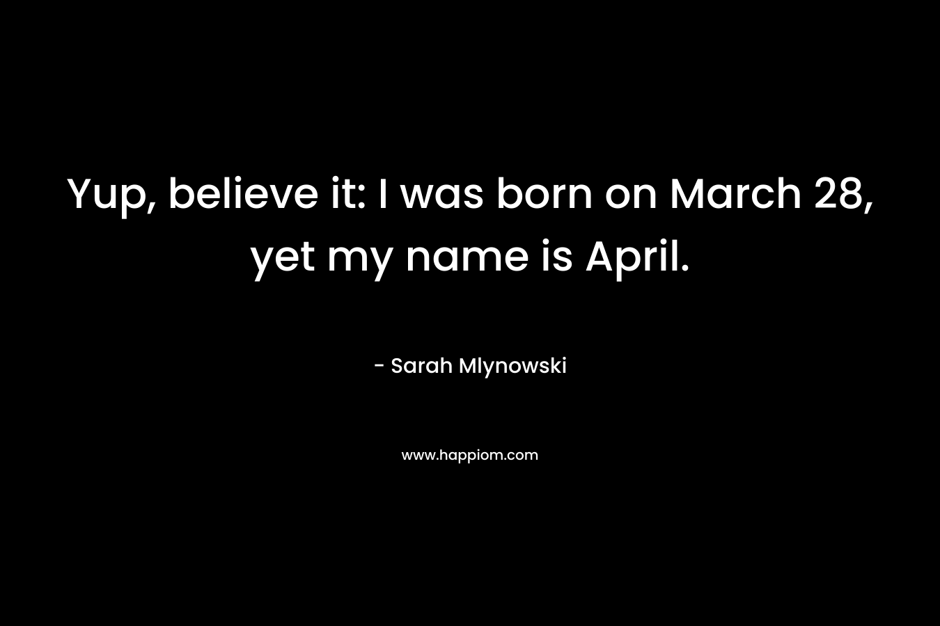 Yup, believe it: I was born on March 28, yet my name is April. – Sarah Mlynowski