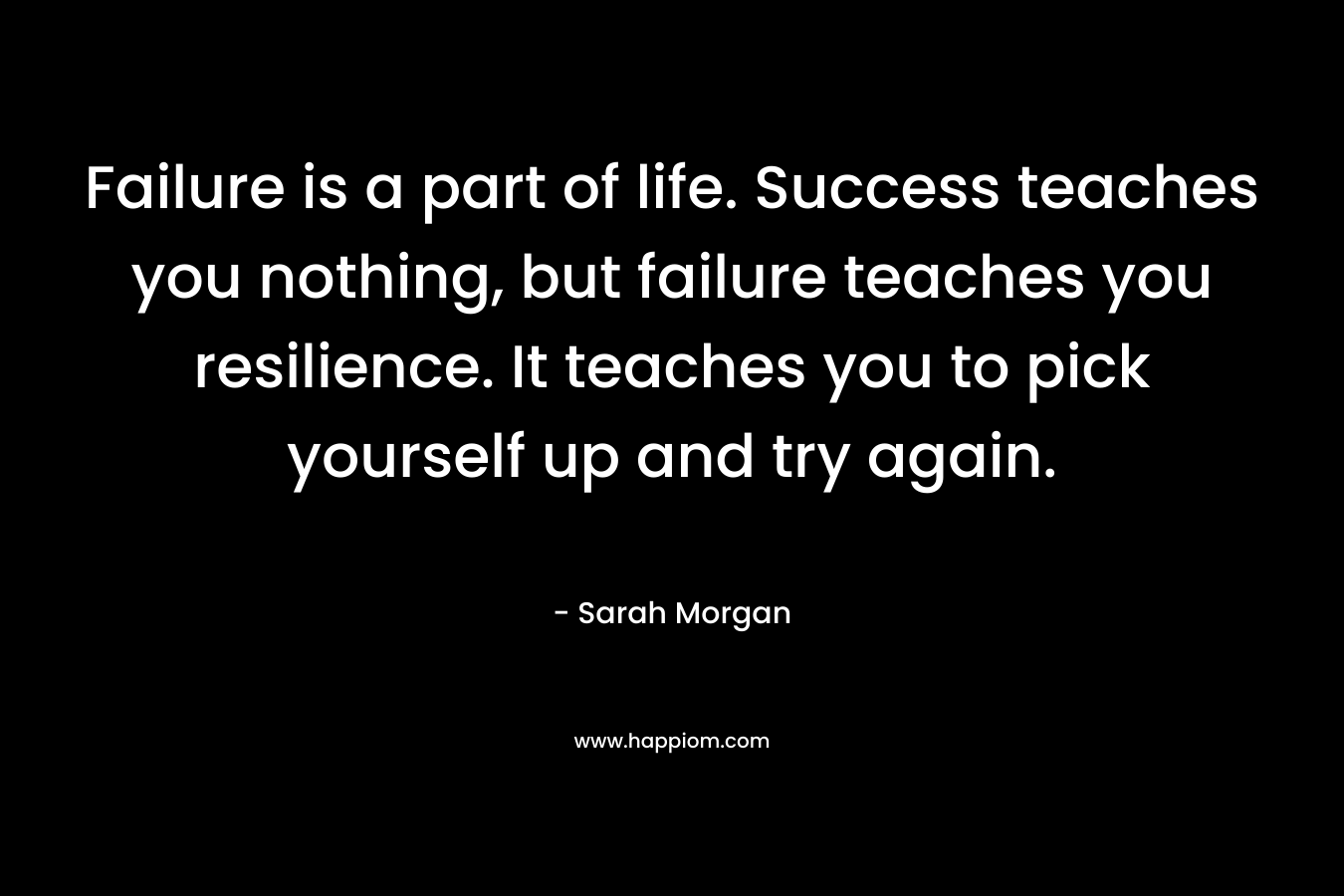 Failure is a part of life. Success teaches you nothing, but failure teaches you resilience. It teaches you to pick yourself up and try again.