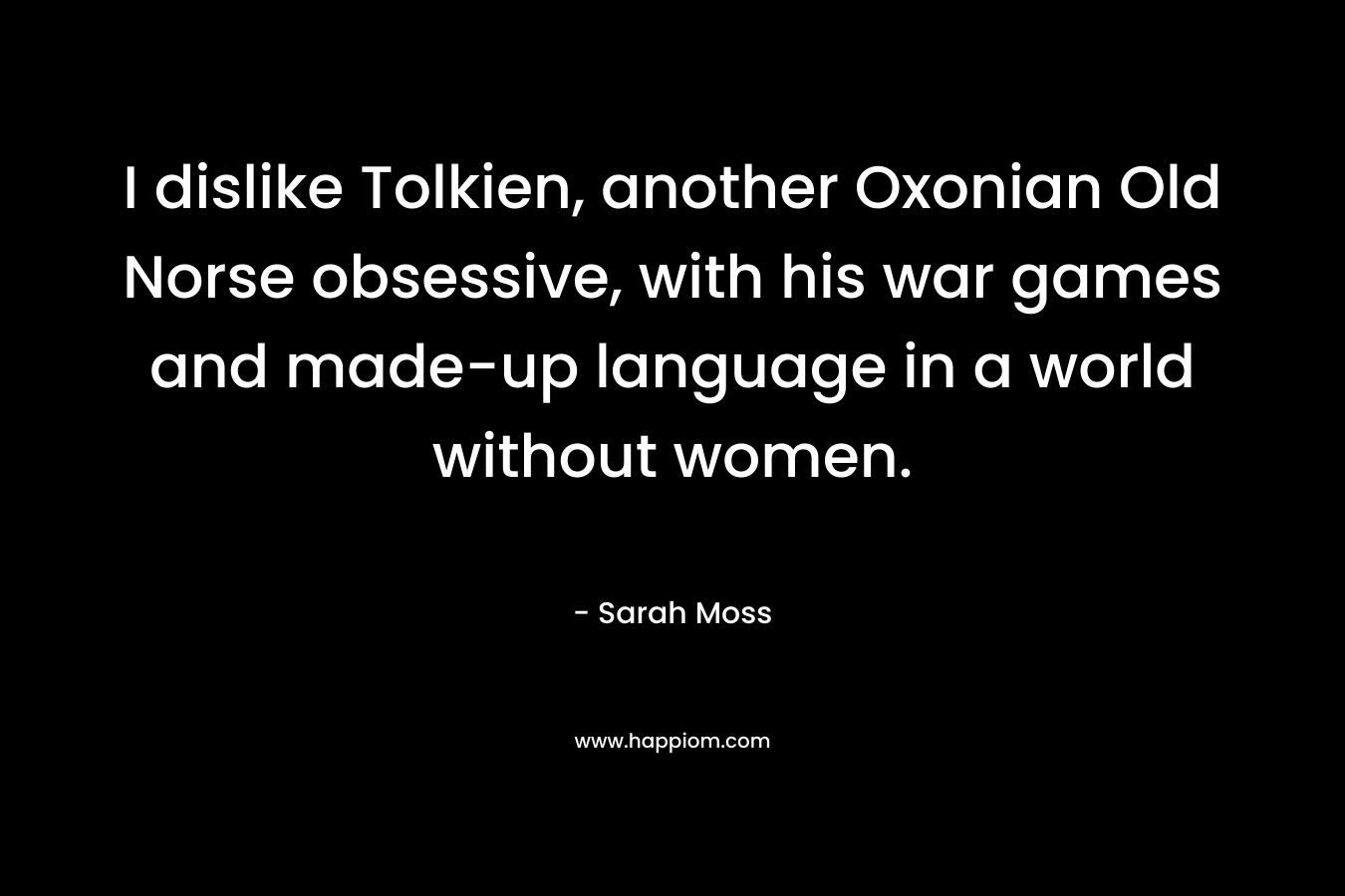 I dislike Tolkien, another Oxonian Old Norse obsessive, with his war games and made-up language in a world without women.