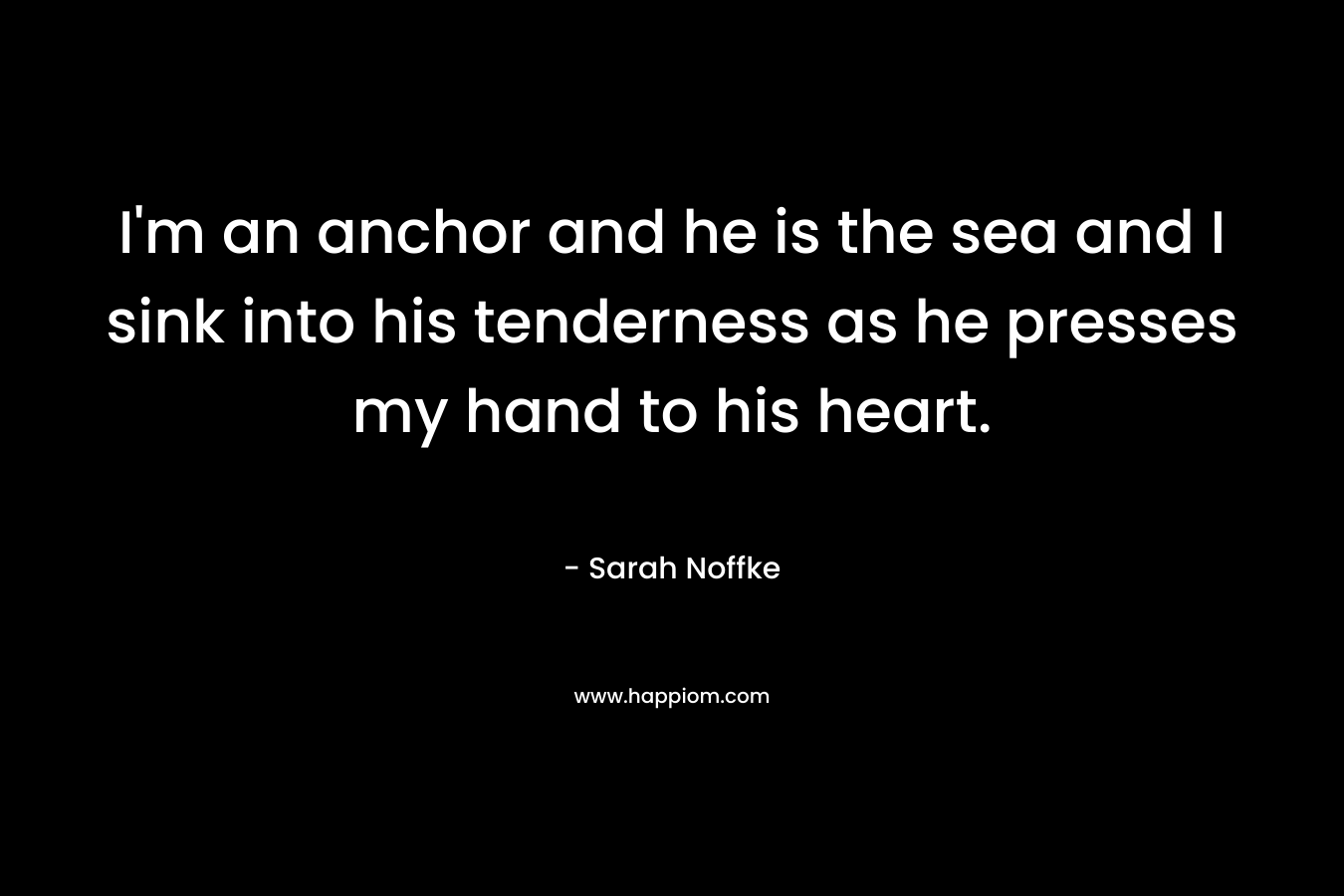 I’m an anchor and he is the sea and I sink into his tenderness as he presses my hand to his heart. – Sarah Noffke