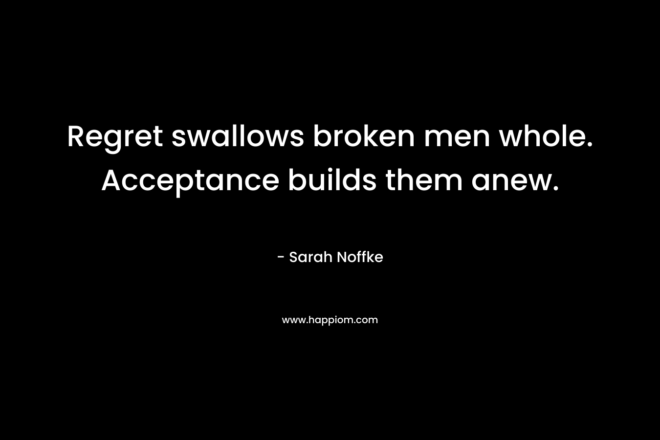 Regret swallows broken men whole. Acceptance builds them anew. – Sarah Noffke