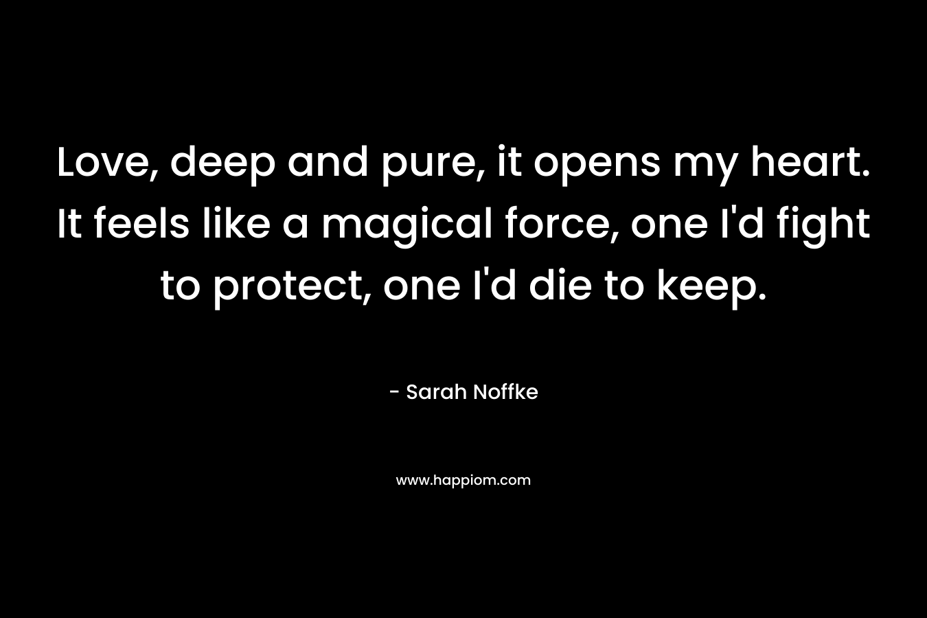 Love, deep and pure, it opens my heart. It feels like a magical force, one I’d fight to protect, one I’d die to keep. – Sarah Noffke