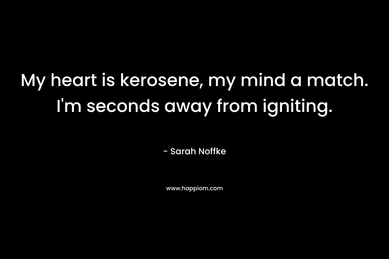 My heart is kerosene, my mind a match. I'm seconds away from igniting.