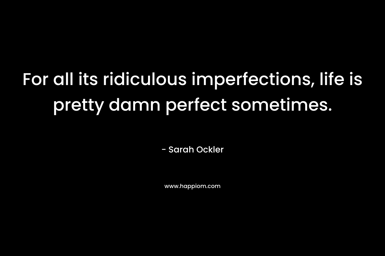 For all its ridiculous imperfections, life is pretty damn perfect sometimes. – Sarah Ockler