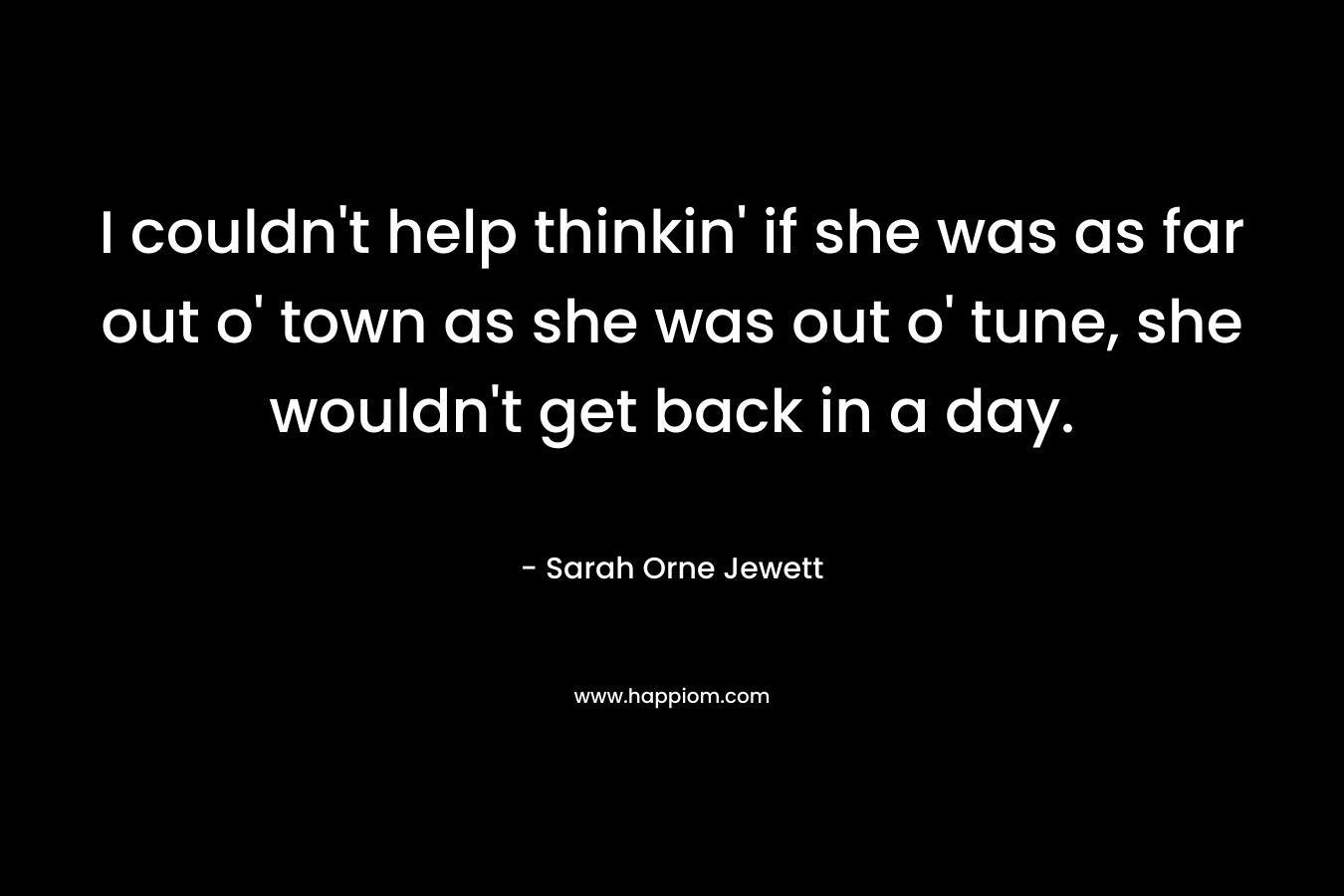 I couldn’t help thinkin’ if she was as far out o’ town as she was out o’ tune, she wouldn’t get back in a day. – Sarah Orne Jewett
