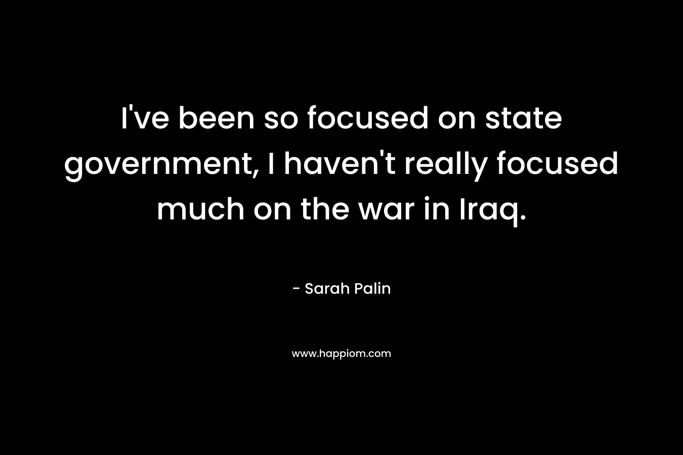 I’ve been so focused on state government, I haven’t really focused much on the war in Iraq. – Sarah Palin