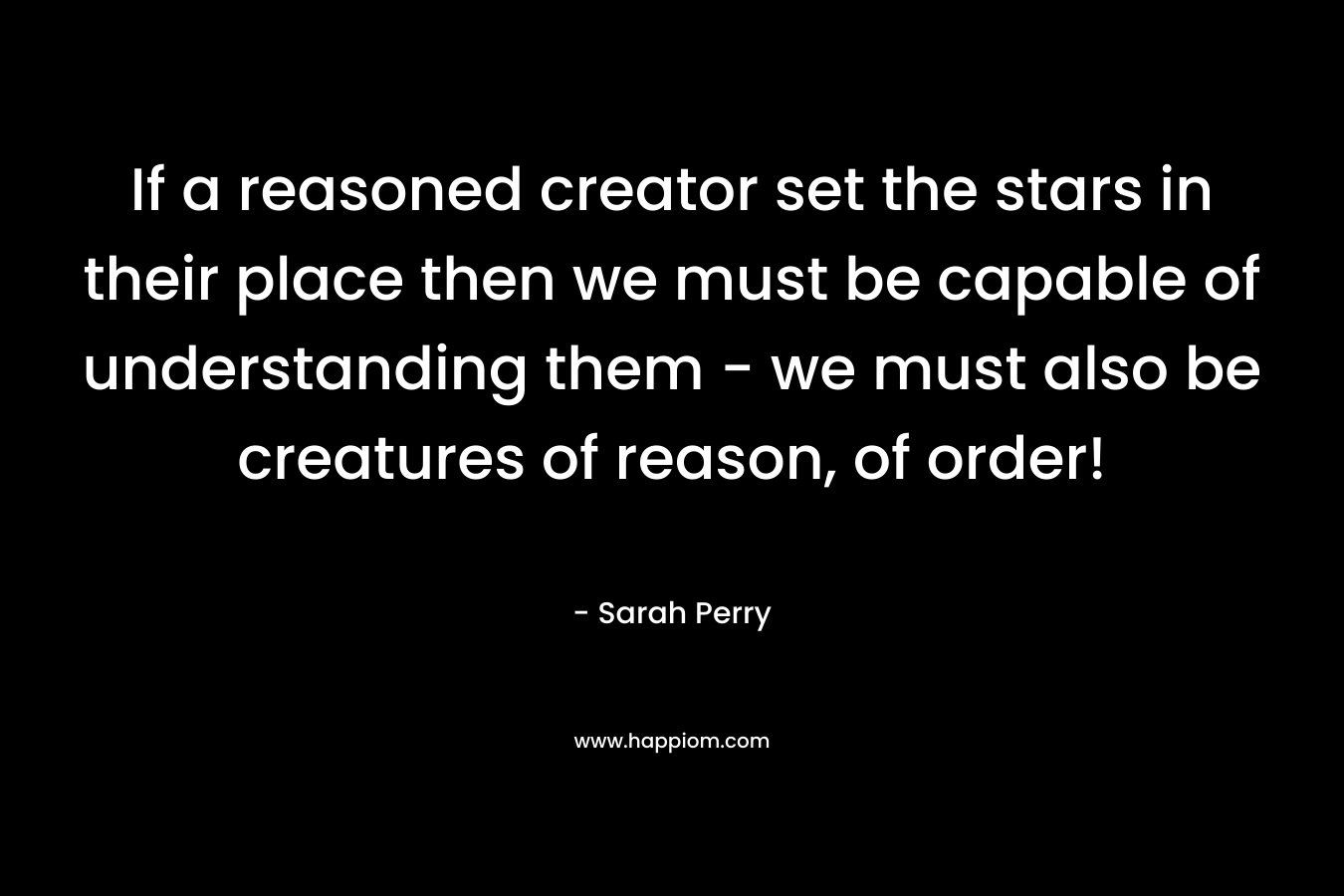 If a reasoned creator set the stars in their place then we must be capable of understanding them – we must also be creatures of reason, of order! – Sarah Perry