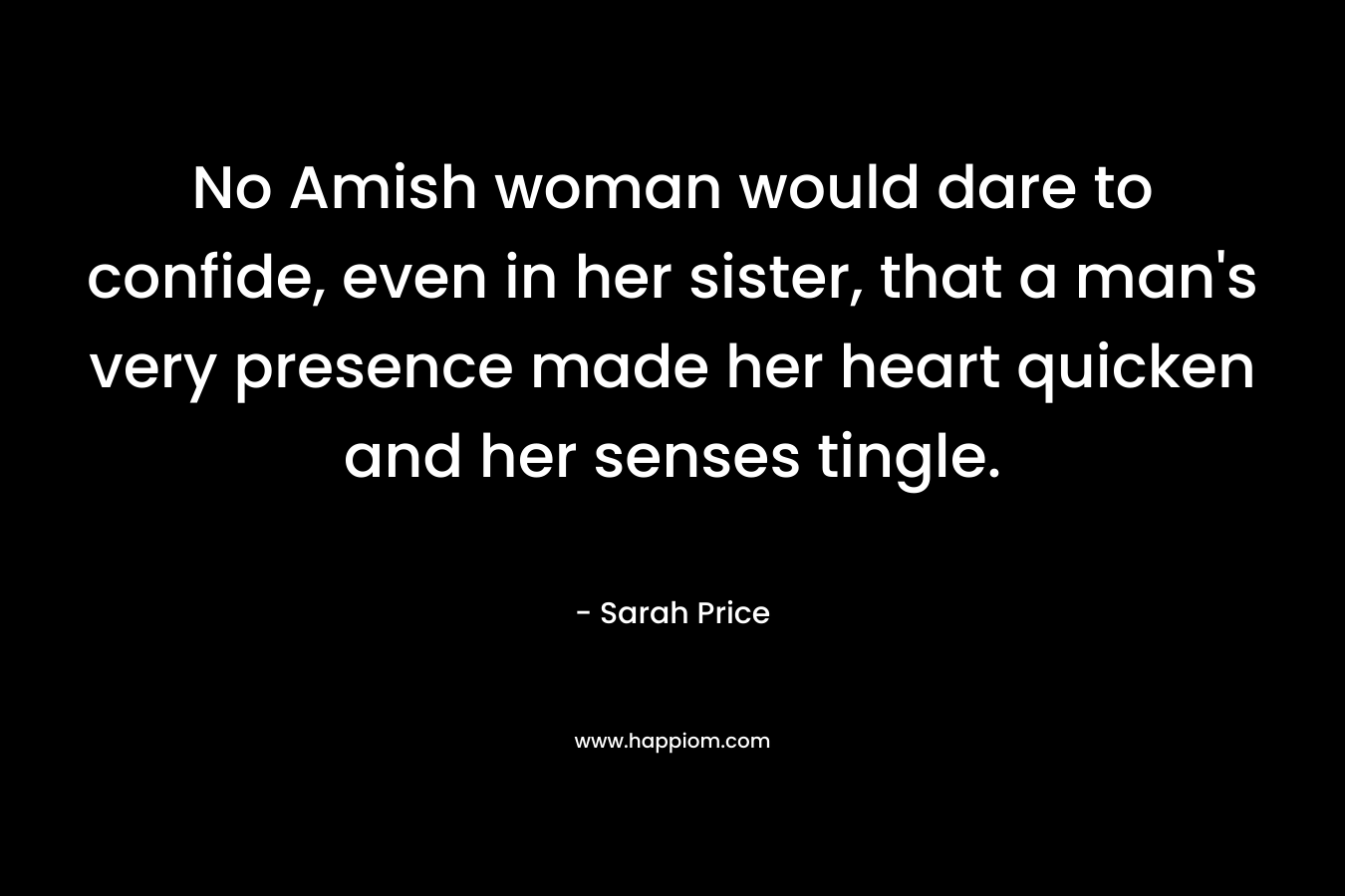 No Amish woman would dare to confide, even in her sister, that a man’s very presence made her heart quicken and her senses tingle. – Sarah Price
