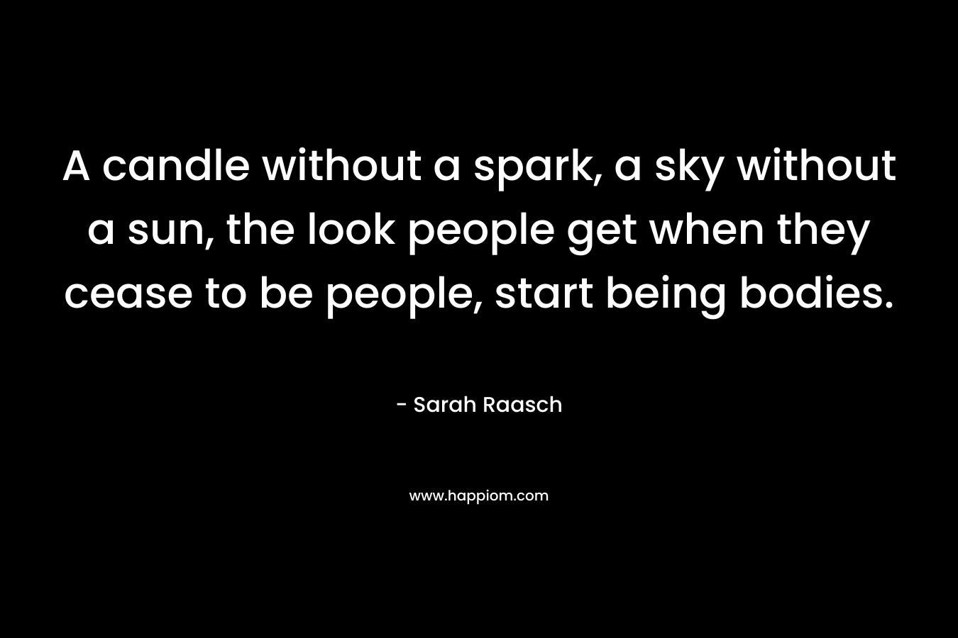 A candle without a spark, a sky without a sun, the look people get when they cease to be people, start being bodies. – Sarah Raasch