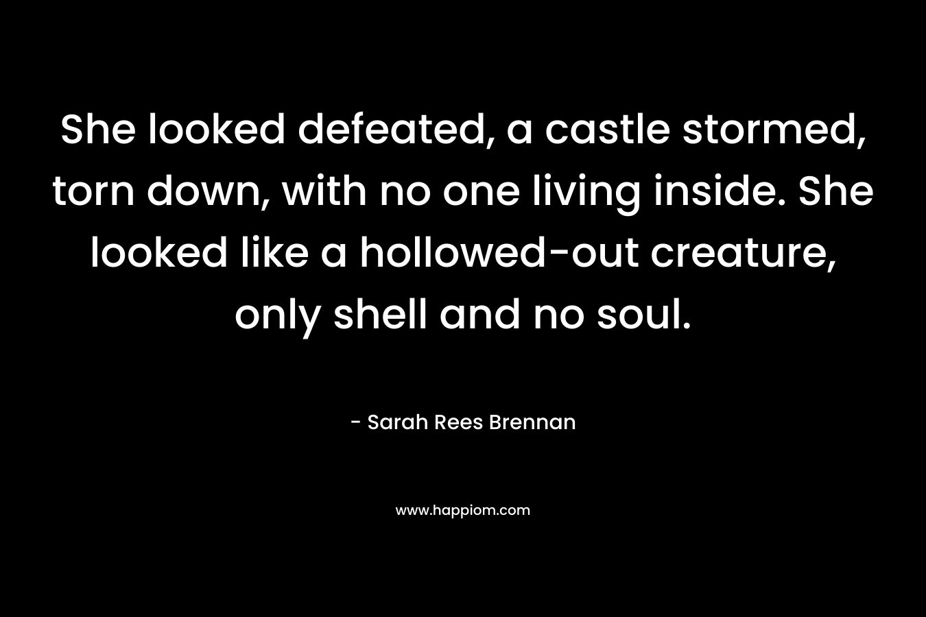 She looked defeated, a castle stormed, torn down, with no one living inside. She looked like a hollowed-out creature, only shell and no soul. – Sarah Rees Brennan