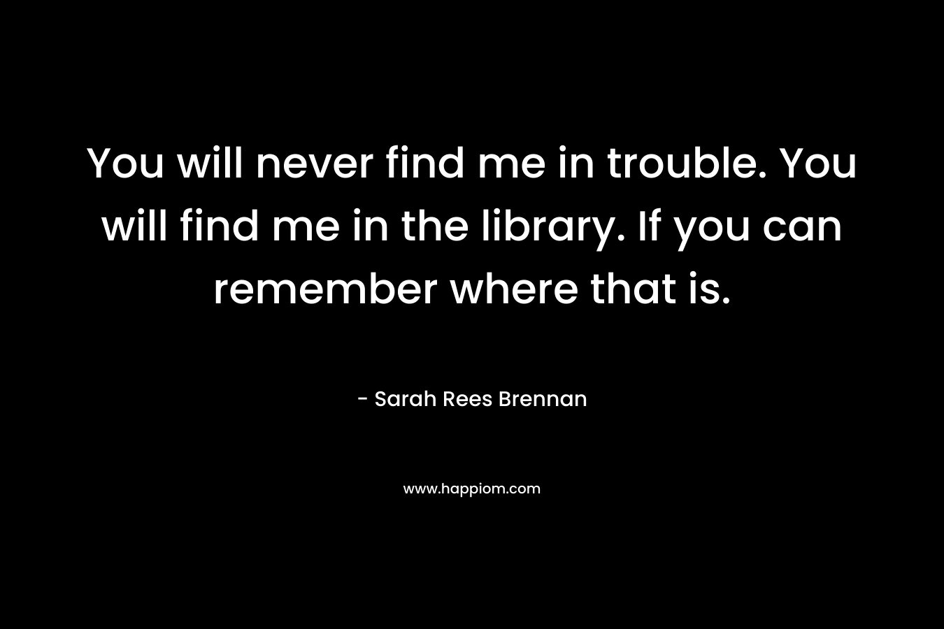 You will never find me in trouble. You will find me in the library. If you can remember where that is. – Sarah Rees Brennan