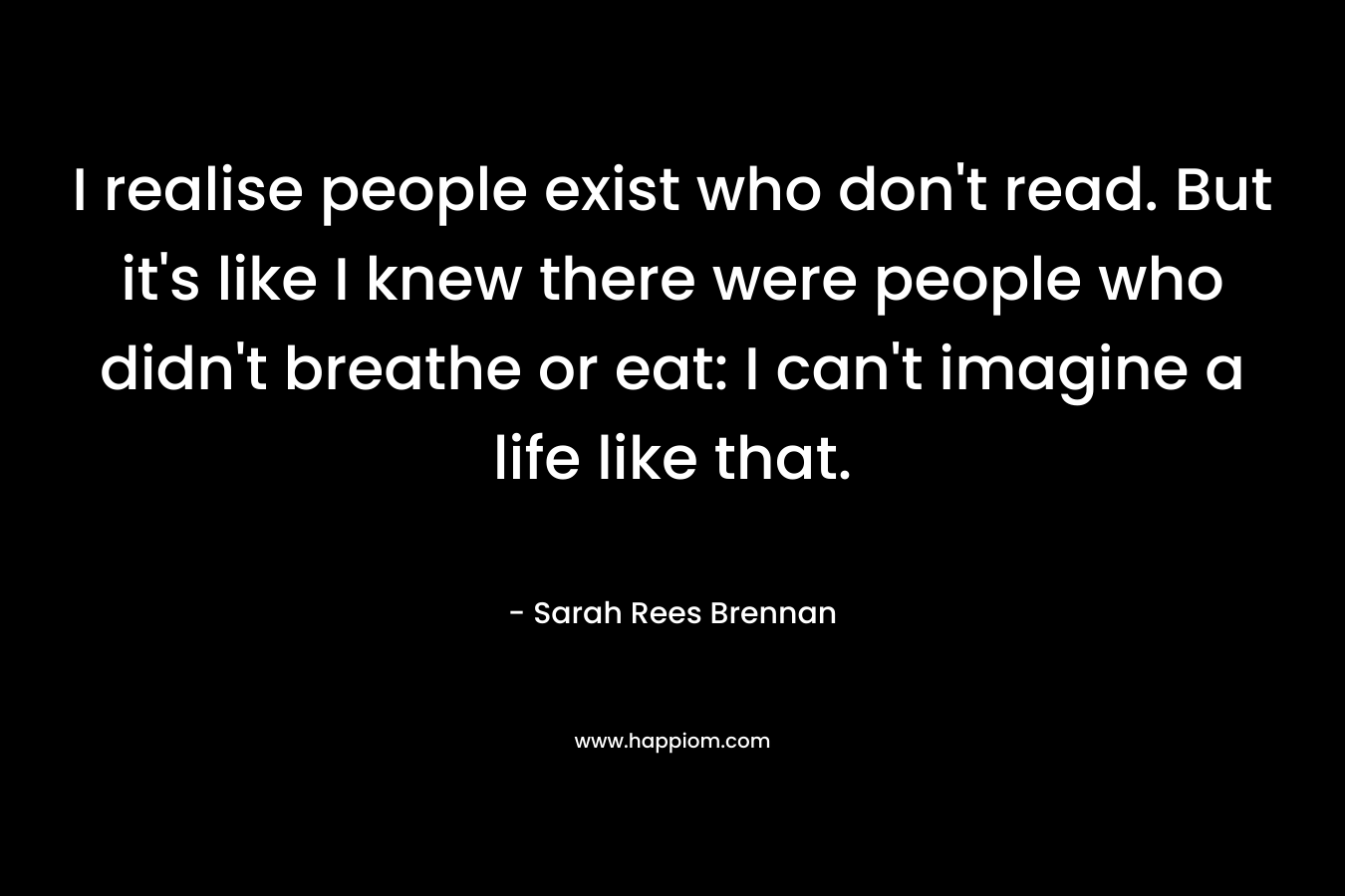 I realise people exist who don't read. But it's like I knew there were people who didn't breathe or eat: I can't imagine a life like that.
