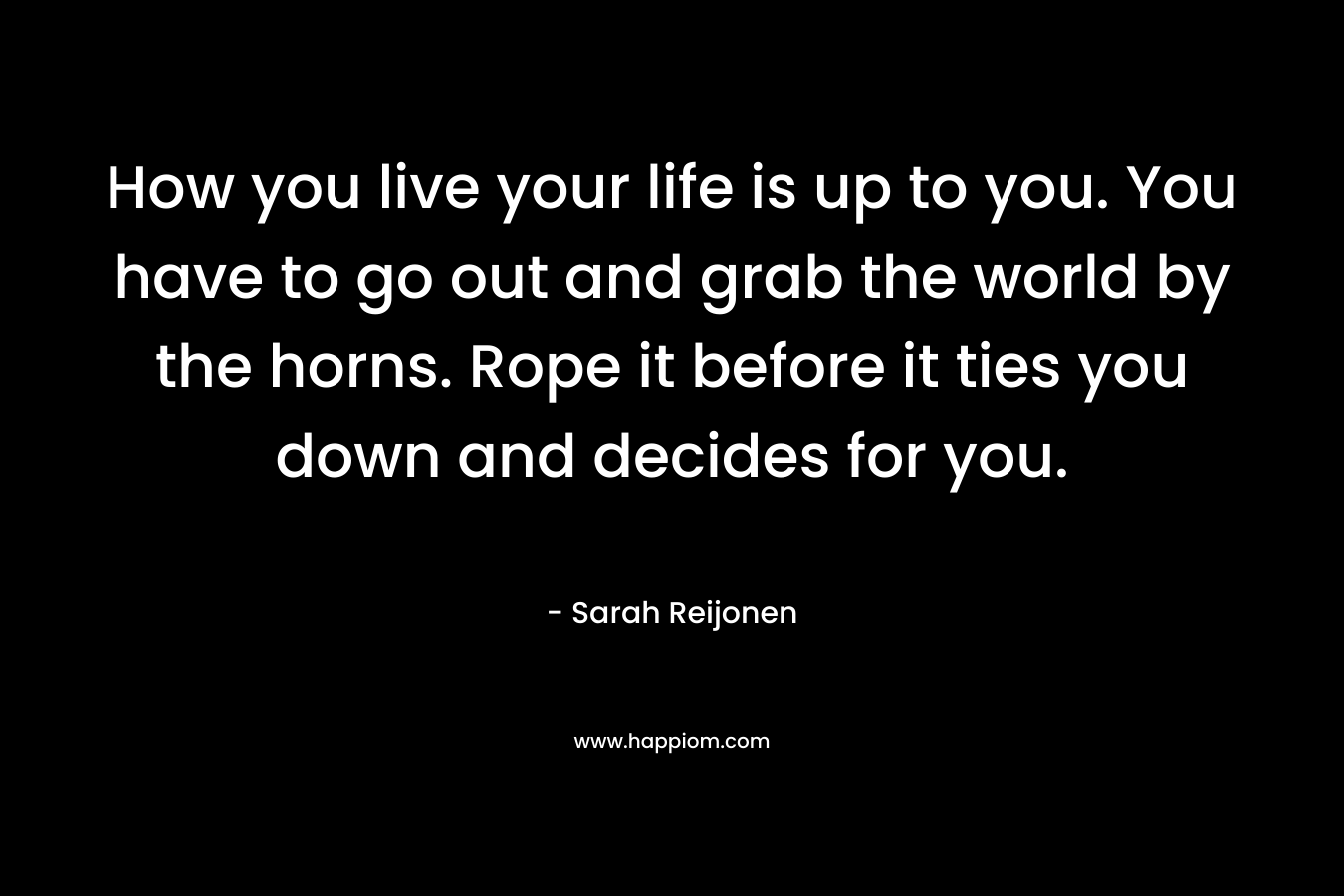 How you live your life is up to you. You have to go out and grab the world by the horns. Rope it before it ties you down and decides for you.