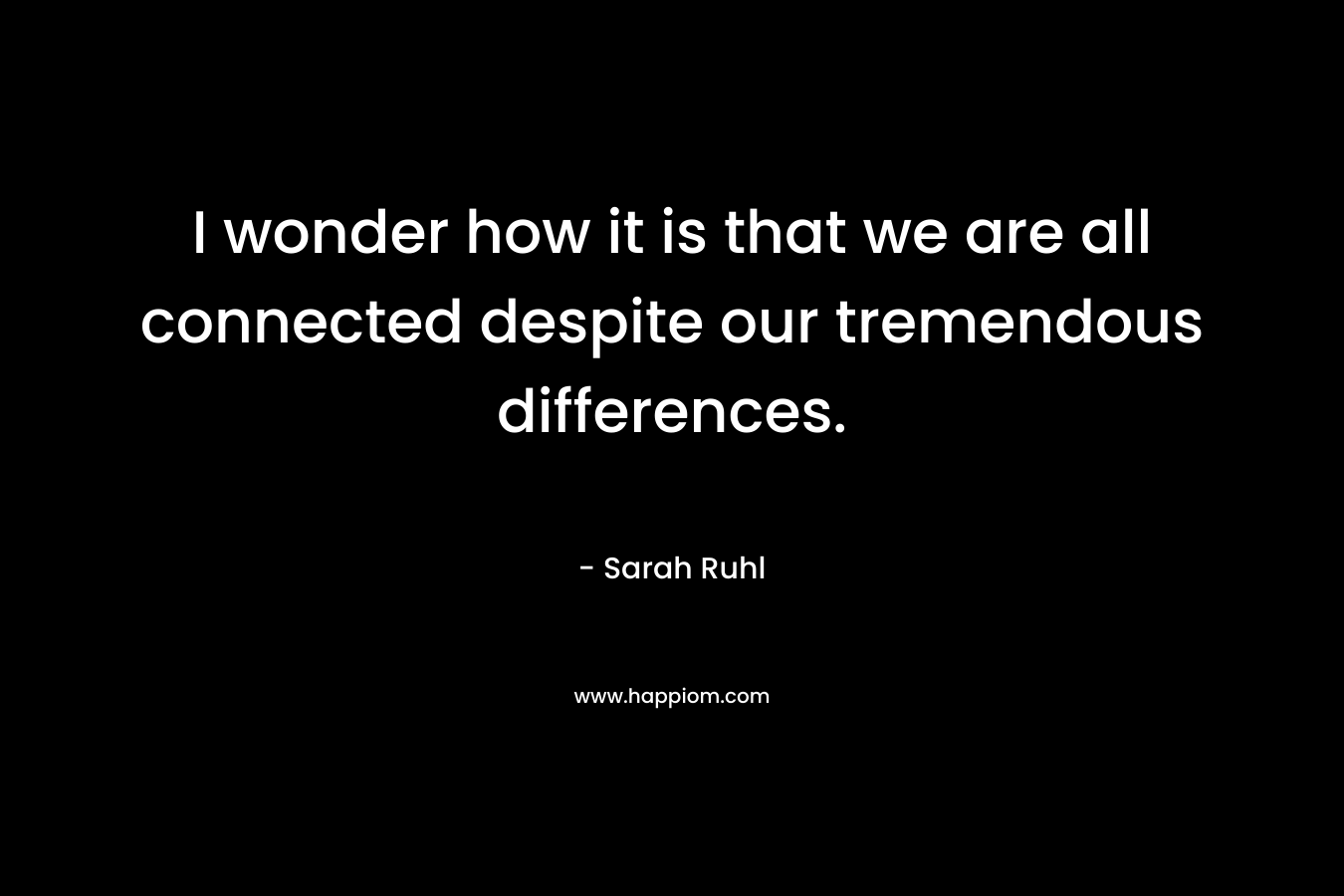 I wonder how it is that we are all connected despite our tremendous differences. – Sarah Ruhl