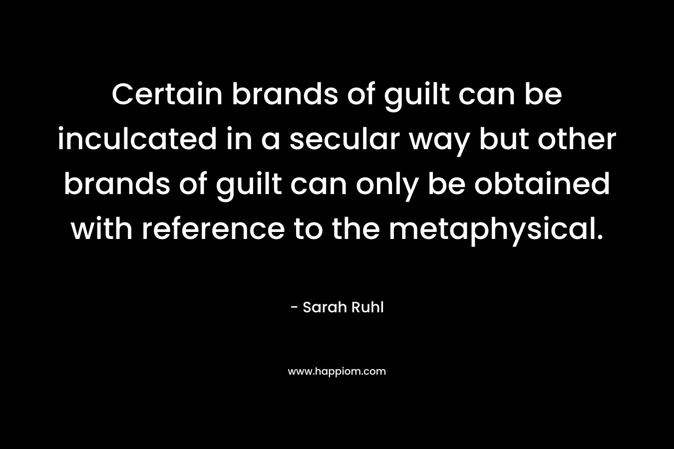 Certain brands of guilt can be inculcated in a secular way but other brands of guilt can only be obtained with reference to the metaphysical. – Sarah Ruhl