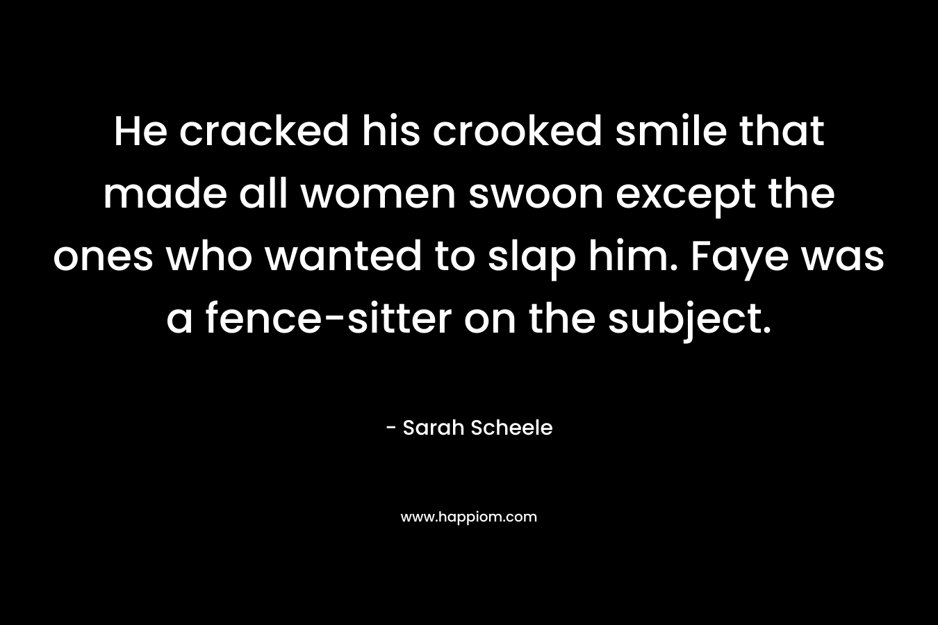 He cracked his crooked smile that made all women swoon except the ones who wanted to slap him. Faye was a fence-sitter on the subject. – Sarah Scheele
