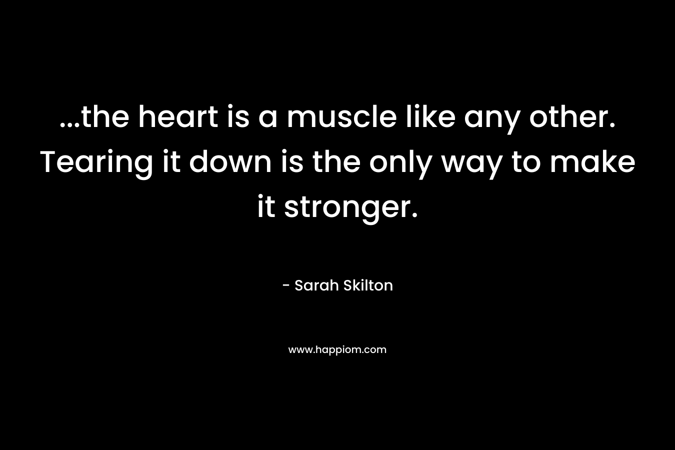 ...the heart is a muscle like any other. Tearing it down is the only way to make it stronger.