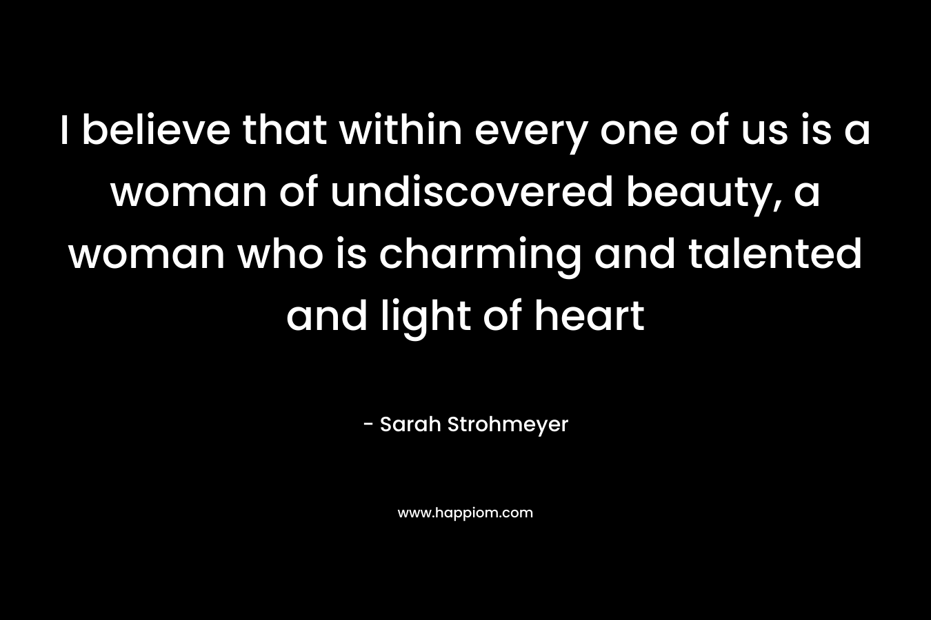 I believe that within every one of us is a woman of undiscovered beauty, a woman who is charming and talented and light of heart – Sarah Strohmeyer