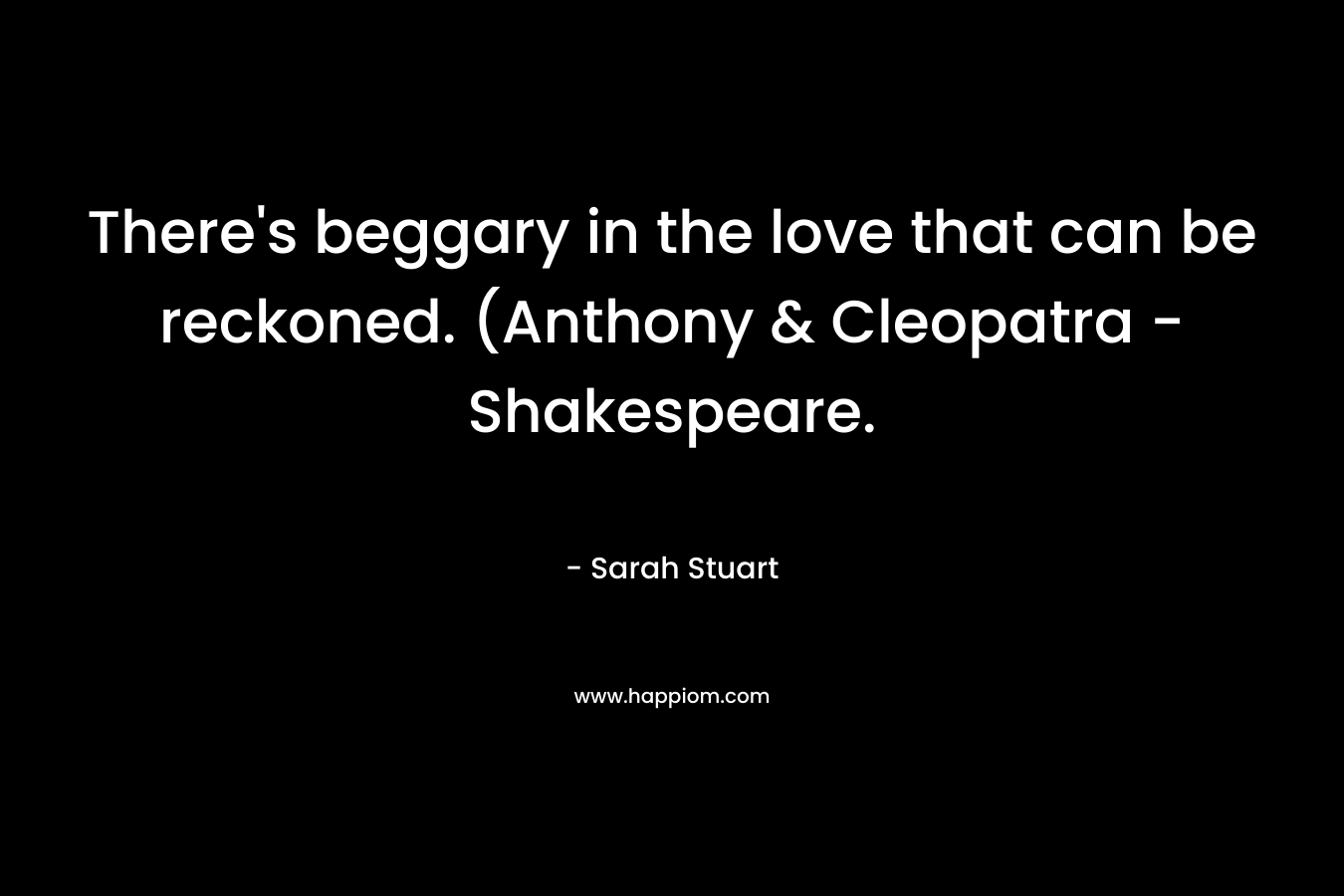 There’s beggary in the love that can be reckoned. (Anthony & Cleopatra – Shakespeare. – Sarah Stuart