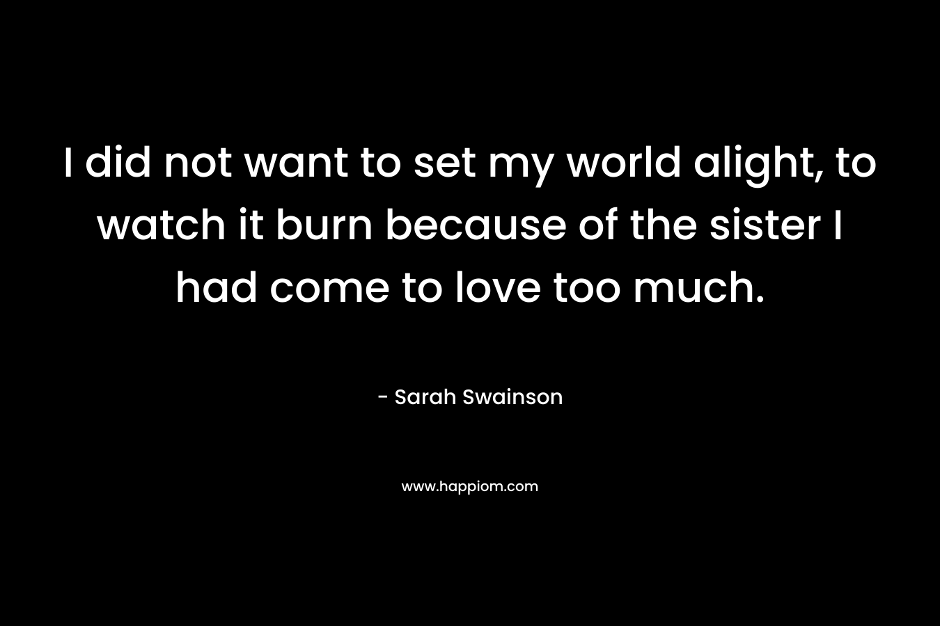 I did not want to set my world alight, to watch it burn because of the sister I had come to love too much. – Sarah Swainson