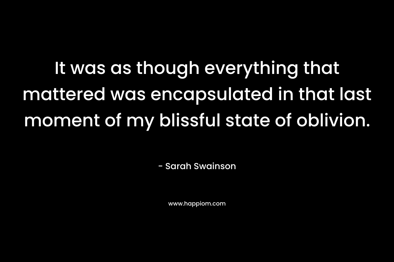 It was as though everything that mattered was encapsulated in that last moment of my blissful state of oblivion. – Sarah Swainson